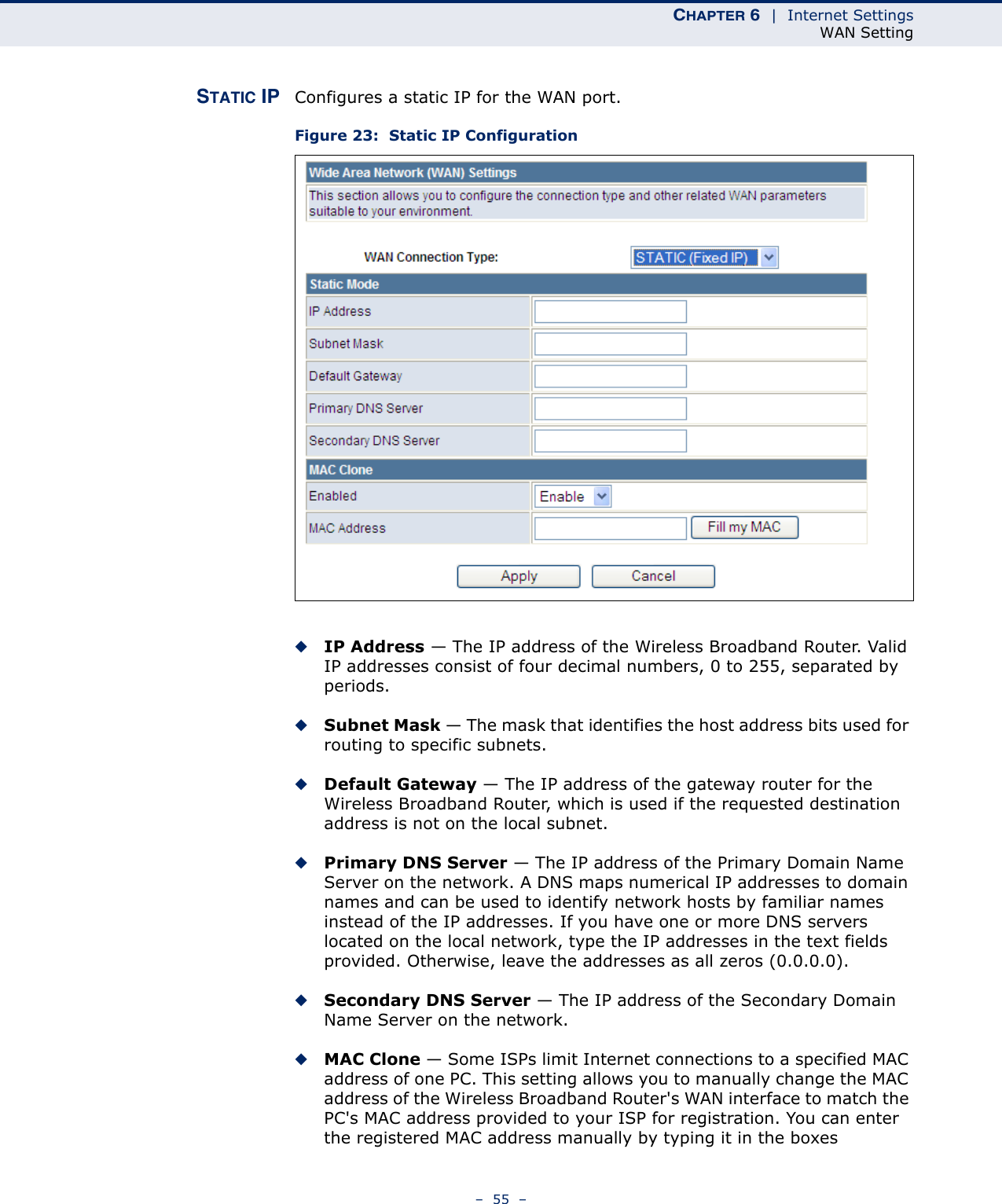 CHAPTER 6  |  Internet SettingsWAN Setting–  55  –STATIC IP Configures a static IP for the WAN port.Figure 23:  Static IP Configuration◆IP Address — The IP address of the Wireless Broadband Router. Valid IP addresses consist of four decimal numbers, 0 to 255, separated by periods.◆Subnet Mask — The mask that identifies the host address bits used for routing to specific subnets.◆Default Gateway — The IP address of the gateway router for the Wireless Broadband Router, which is used if the requested destination address is not on the local subnet.◆Primary DNS Server — The IP address of the Primary Domain Name Server on the network. A DNS maps numerical IP addresses to domain names and can be used to identify network hosts by familiar names instead of the IP addresses. If you have one or more DNS servers located on the local network, type the IP addresses in the text fields provided. Otherwise, leave the addresses as all zeros (0.0.0.0).◆Secondary DNS Server — The IP address of the Secondary Domain Name Server on the network.◆MAC Clone — Some ISPs limit Internet connections to a specified MAC address of one PC. This setting allows you to manually change the MAC address of the Wireless Broadband Router&apos;s WAN interface to match the PC&apos;s MAC address provided to your ISP for registration. You can enter the registered MAC address manually by typing it in the boxes 