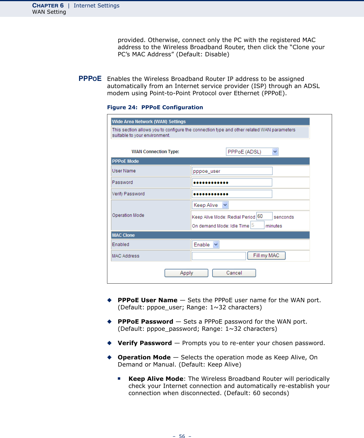 CHAPTER 6  |  Internet SettingsWAN Setting–  56  –provided. Otherwise, connect only the PC with the registered MAC address to the Wireless Broadband Router, then click the “Clone your PC’s MAC Address” (Default: Disable)PPPOEEnables the Wireless Broadband Router IP address to be assigned automatically from an Internet service provider (ISP) through an ADSL modem using Point-to-Point Protocol over Ethernet (PPPoE).Figure 24:  PPPoE Configuration◆PPPoE User Name — Sets the PPPoE user name for the WAN port. (Default: pppoe_user; Range: 1~32 characters)◆PPPoE Password — Sets a PPPoE password for the WAN port. (Default: pppoe_password; Range: 1~32 characters)◆Verify Password — Prompts you to re-enter your chosen password.◆Operation Mode — Selects the operation mode as Keep Alive, On Demand or Manual. (Default: Keep Alive)■Keep Alive Mode: The Wireless Broadband Router will periodically check your Internet connection and automatically re-establish your connection when disconnected. (Default: 60 seconds)