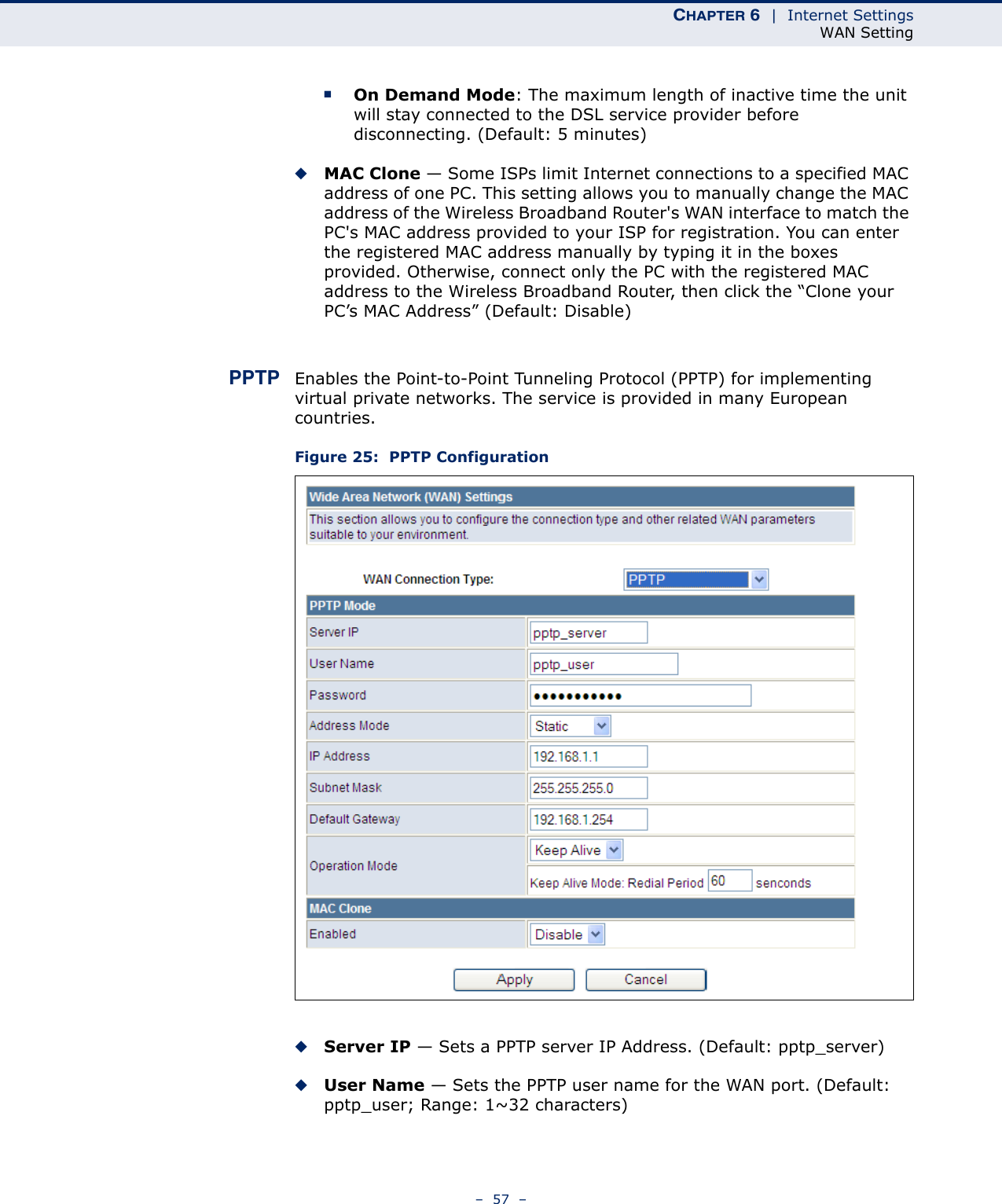 CHAPTER 6  |  Internet SettingsWAN Setting–  57  –■On Demand Mode: The maximum length of inactive time the unit will stay connected to the DSL service provider before disconnecting. (Default: 5 minutes)◆MAC Clone — Some ISPs limit Internet connections to a specified MAC address of one PC. This setting allows you to manually change the MAC address of the Wireless Broadband Router&apos;s WAN interface to match the PC&apos;s MAC address provided to your ISP for registration. You can enter the registered MAC address manually by typing it in the boxes provided. Otherwise, connect only the PC with the registered MAC address to the Wireless Broadband Router, then click the “Clone your PC’s MAC Address” (Default: Disable)PPTP Enables the Point-to-Point Tunneling Protocol (PPTP) for implementing virtual private networks. The service is provided in many European countries. Figure 25:  PPTP Configuration◆Server IP — Sets a PPTP server IP Address. (Default: pptp_server)◆User Name — Sets the PPTP user name for the WAN port. (Default: pptp_user; Range: 1~32 characters)