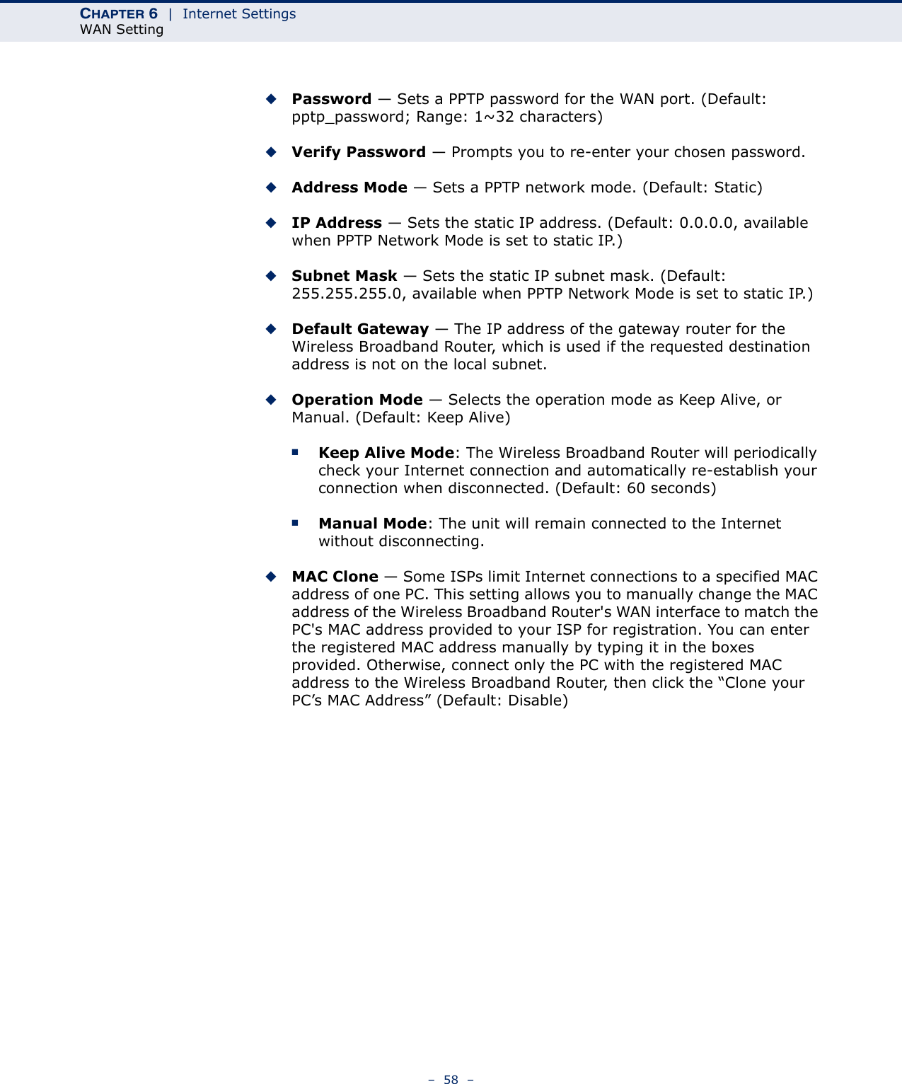 CHAPTER 6  |  Internet SettingsWAN Setting–  58  –◆Password — Sets a PPTP password for the WAN port. (Default: pptp_password; Range: 1~32 characters)◆Verify Password — Prompts you to re-enter your chosen password.◆Address Mode — Sets a PPTP network mode. (Default: Static)◆IP Address — Sets the static IP address. (Default: 0.0.0.0, available when PPTP Network Mode is set to static IP.)◆Subnet Mask — Sets the static IP subnet mask. (Default: 255.255.255.0, available when PPTP Network Mode is set to static IP.)◆Default Gateway — The IP address of the gateway router for the Wireless Broadband Router, which is used if the requested destination address is not on the local subnet.◆Operation Mode — Selects the operation mode as Keep Alive, or Manual. (Default: Keep Alive)■Keep Alive Mode: The Wireless Broadband Router will periodically check your Internet connection and automatically re-establish your connection when disconnected. (Default: 60 seconds)■Manual Mode: The unit will remain connected to the Internet without disconnecting.◆MAC Clone — Some ISPs limit Internet connections to a specified MAC address of one PC. This setting allows you to manually change the MAC address of the Wireless Broadband Router&apos;s WAN interface to match the PC&apos;s MAC address provided to your ISP for registration. You can enter the registered MAC address manually by typing it in the boxes provided. Otherwise, connect only the PC with the registered MAC address to the Wireless Broadband Router, then click the “Clone your PC’s MAC Address” (Default: Disable)
