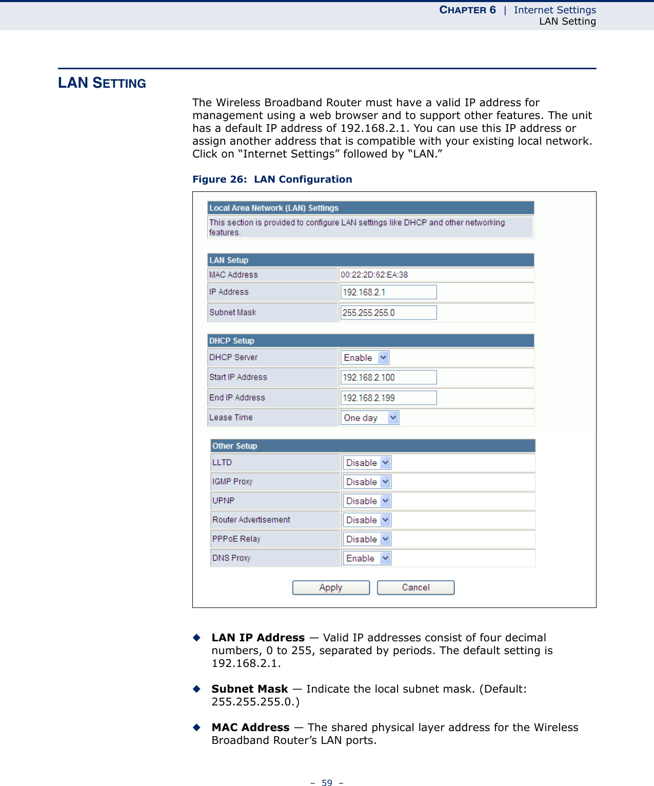 CHAPTER 6  |  Internet SettingsLAN Setting–  59  –LAN SETTINGThe Wireless Broadband Router must have a valid IP address for management using a web browser and to support other features. The unit has a default IP address of 192.168.2.1. You can use this IP address or assign another address that is compatible with your existing local network. Click on “Internet Settings” followed by “LAN.”Figure 26:  LAN Configuration◆LAN IP Address — Valid IP addresses consist of four decimal numbers, 0 to 255, separated by periods. The default setting is 192.168.2.1.◆Subnet Mask — Indicate the local subnet mask. (Default: 255.255.255.0.)◆MAC Address — The shared physical layer address for the Wireless Broadband Router’s LAN ports.