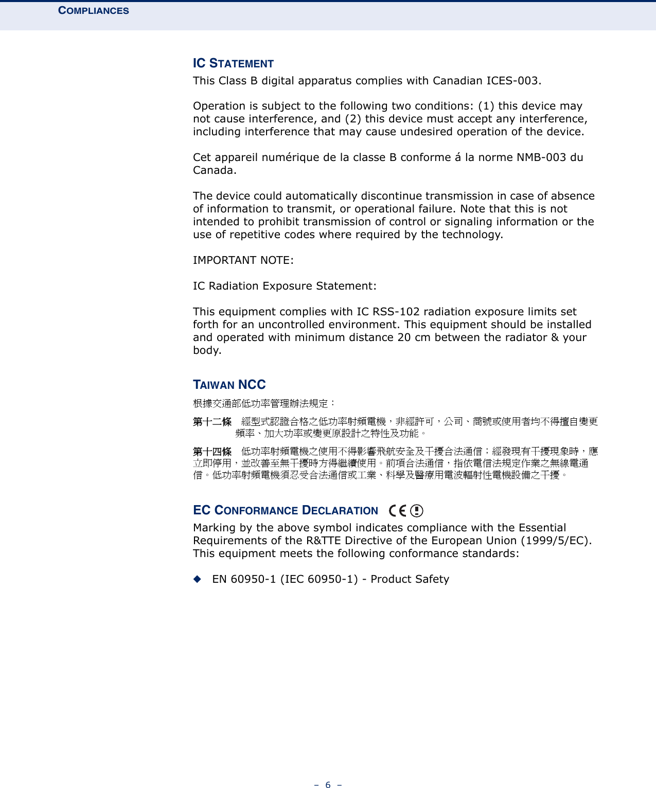 COMPLIANCES–  6  –IC STATEMENTThis Class B digital apparatus complies with Canadian ICES-003.Operation is subject to the following two conditions: (1) this device may not cause interference, and (2) this device must accept any interference, including interference that may cause undesired operation of the device.Cet appareil numérique de la classe B conforme á la norme NMB-003 du Canada.The device could automatically discontinue transmission in case of absence of information to transmit, or operational failure. Note that this is not intended to prohibit transmission of control or signaling information or the use of repetitive codes where required by the technology.IMPORTANT NOTE:IC Radiation Exposure Statement:This equipment complies with IC RSS-102 radiation exposure limits set forth for an uncontrolled environment. This equipment should be installed and operated with minimum distance 20 cm between the radiator &amp; your body.TAIWAN NCC根據交通部低功率管理辦法規定：第十二條　經型式認證合格之低功率射頻電機，非經許可，公司、商號或使用者均不得擅自變更頻率、加大功率或變更原設計之特性及功能。第十四條　低功率射頻電機之使用不得影響飛航安全及干擾合法通信；經發現有干擾現象時，應立即停用，並改善至無干擾時方得繼續使用。前項合法通信，指依電信法規定作業之無線電通信。低功率射頻電機須忍受合法通信或工業、科學及醫療用電波輻射性電機設備之干擾。EC CONFORMANCE DECLARATION Marking by the above symbol indicates compliance with the Essential Requirements of the R&amp;TTE Directive of the European Union (1999/5/EC). This equipment meets the following conformance standards:◆EN 60950-1 (IEC 60950-1) - Product Safety