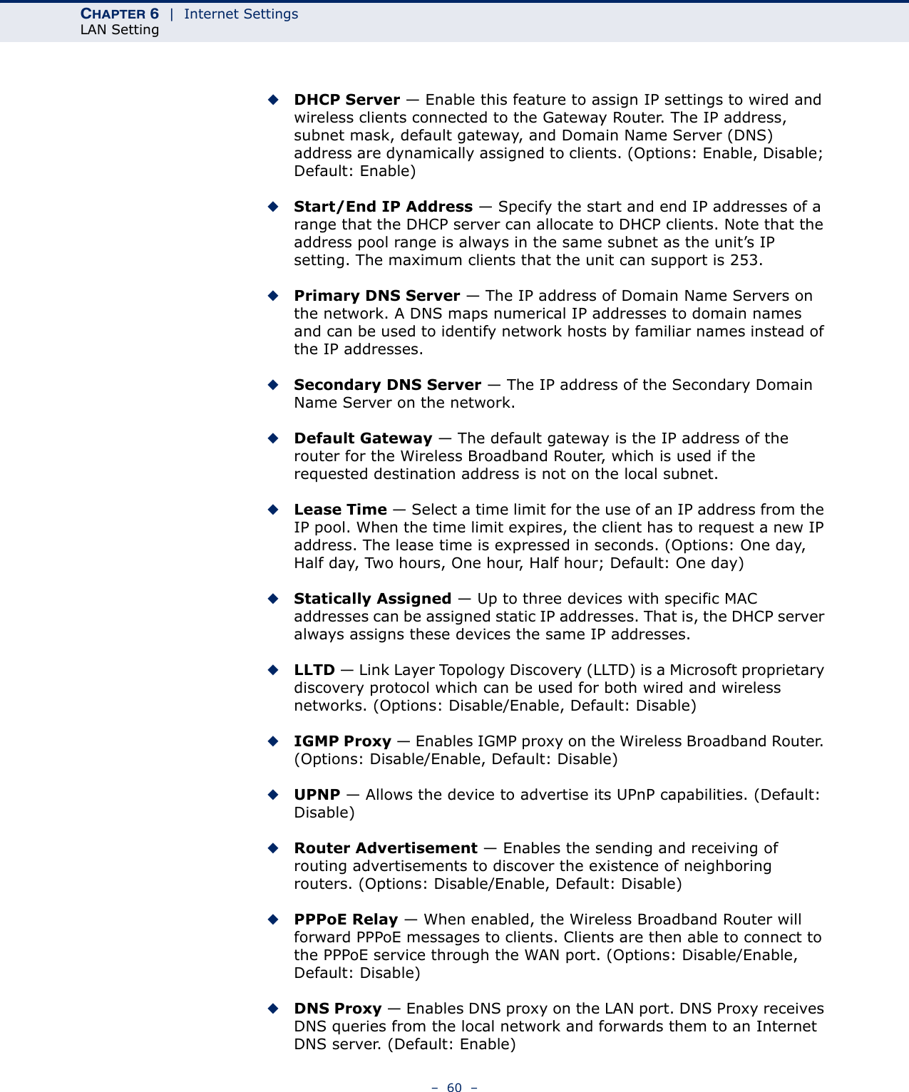 CHAPTER 6  |  Internet SettingsLAN Setting–  60  –◆DHCP Server — Enable this feature to assign IP settings to wired and wireless clients connected to the Gateway Router. The IP address, subnet mask, default gateway, and Domain Name Server (DNS) address are dynamically assigned to clients. (Options: Enable, Disable; Default: Enable)◆Start/End IP Address — Specify the start and end IP addresses of a range that the DHCP server can allocate to DHCP clients. Note that the address pool range is always in the same subnet as the unit’s IP setting. The maximum clients that the unit can support is 253.◆Primary DNS Server — The IP address of Domain Name Servers on the network. A DNS maps numerical IP addresses to domain names and can be used to identify network hosts by familiar names instead of the IP addresses.◆Secondary DNS Server — The IP address of the Secondary Domain Name Server on the network.◆Default Gateway — The default gateway is the IP address of the router for the Wireless Broadband Router, which is used if the requested destination address is not on the local subnet.◆Lease Time — Select a time limit for the use of an IP address from the IP pool. When the time limit expires, the client has to request a new IP address. The lease time is expressed in seconds. (Options: One day, Half day, Two hours, One hour, Half hour; Default: One day)◆Statically Assigned — Up to three devices with specific MAC addresses can be assigned static IP addresses. That is, the DHCP server always assigns these devices the same IP addresses. ◆LLTD — Link Layer Topology Discovery (LLTD) is a Microsoft proprietary discovery protocol which can be used for both wired and wireless networks. (Options: Disable/Enable, Default: Disable)◆IGMP Proxy — Enables IGMP proxy on the Wireless Broadband Router. (Options: Disable/Enable, Default: Disable)◆UPNP — Allows the device to advertise its UPnP capabilities. (Default: Disable)◆Router Advertisement — Enables the sending and receiving of routing advertisements to discover the existence of neighboring routers. (Options: Disable/Enable, Default: Disable)◆PPPoE Relay — When enabled, the Wireless Broadband Router will forward PPPoE messages to clients. Clients are then able to connect to the PPPoE service through the WAN port. (Options: Disable/Enable, Default: Disable)◆DNS Proxy — Enables DNS proxy on the LAN port. DNS Proxy receives DNS queries from the local network and forwards them to an Internet DNS server. (Default: Enable)
