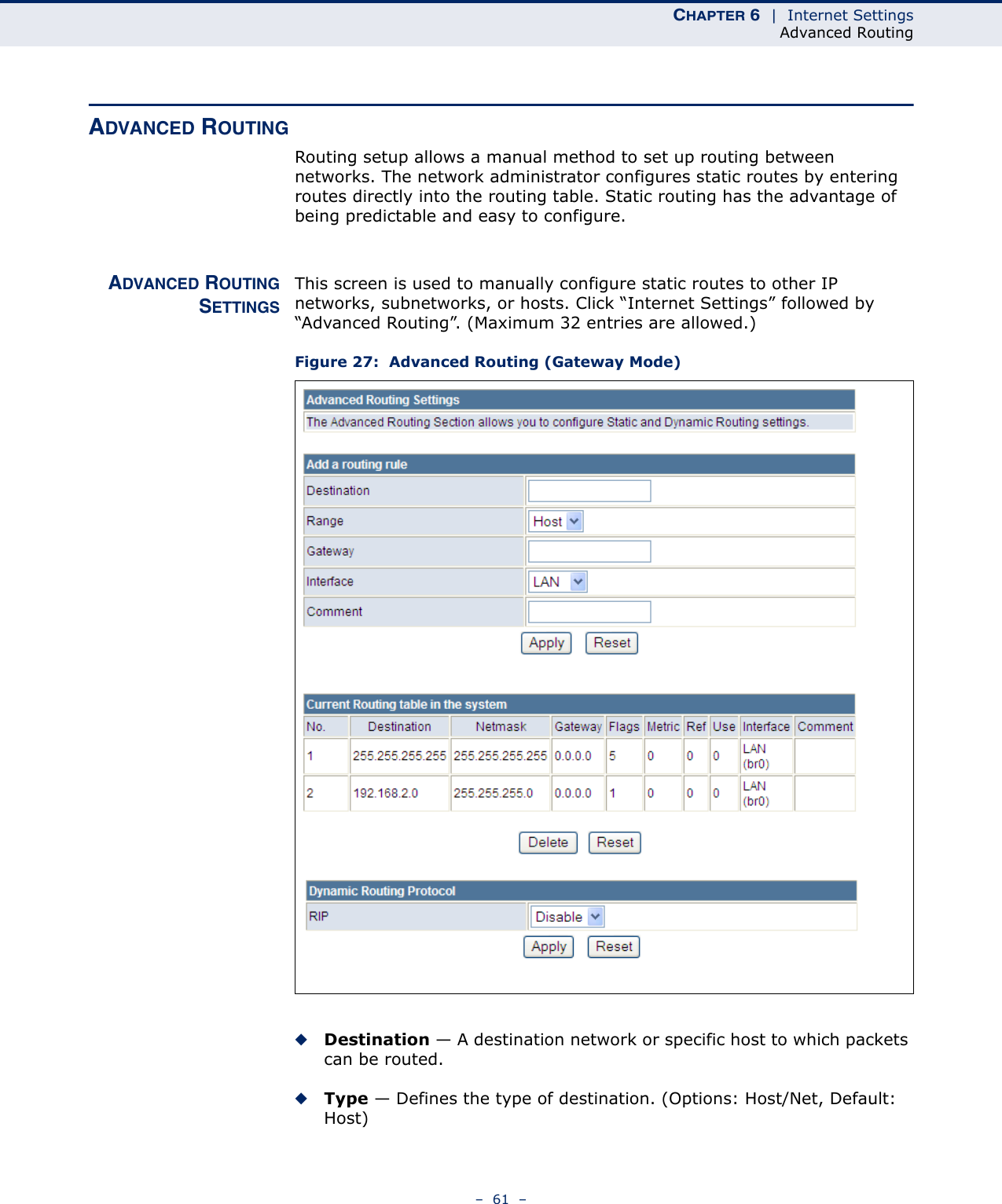 CHAPTER 6  |  Internet SettingsAdvanced Routing–  61  –ADVANCED ROUTINGRouting setup allows a manual method to set up routing between networks. The network administrator configures static routes by entering routes directly into the routing table. Static routing has the advantage of being predictable and easy to configure. ADVANCED ROUTINGSETTINGSThis screen is used to manually configure static routes to other IP networks, subnetworks, or hosts. Click “Internet Settings” followed by “Advanced Routing”. (Maximum 32 entries are allowed.)Figure 27:  Advanced Routing (Gateway Mode)◆Destination — A destination network or specific host to which packets can be routed.◆Type — Defines the type of destination. (Options: Host/Net, Default: Host)