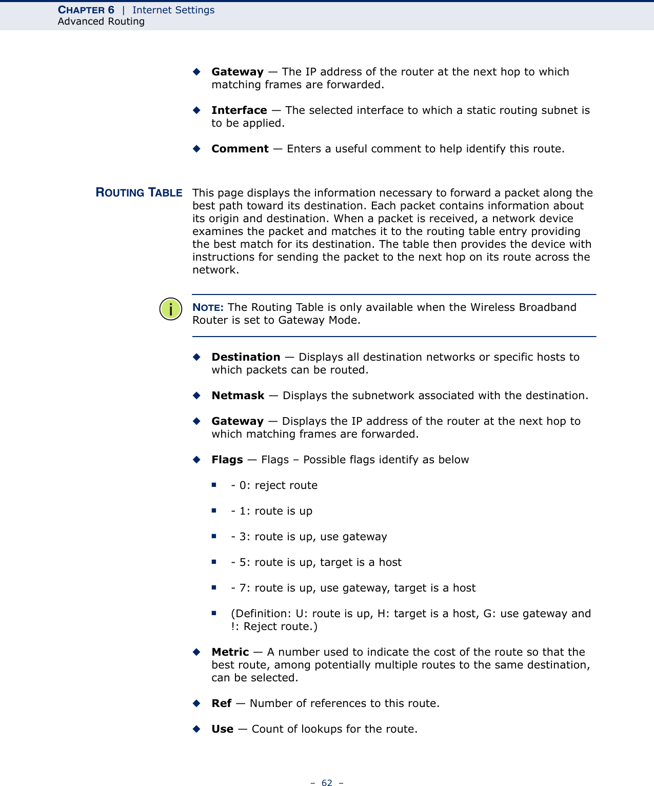 CHAPTER 6  |  Internet SettingsAdvanced Routing–  62  –◆Gateway — The IP address of the router at the next hop to which matching frames are forwarded.◆Interface — The selected interface to which a static routing subnet is to be applied.◆Comment — Enters a useful comment to help identify this route.ROUTING TABLE This page displays the information necessary to forward a packet along the best path toward its destination. Each packet contains information about its origin and destination. When a packet is received, a network device examines the packet and matches it to the routing table entry providing the best match for its destination. The table then provides the device with instructions for sending the packet to the next hop on its route across the network.NOTE: The Routing Table is only available when the Wireless Broadband Router is set to Gateway Mode.◆Destination — Displays all destination networks or specific hosts to which packets can be routed.◆Netmask — Displays the subnetwork associated with the destination.◆Gateway — Displays the IP address of the router at the next hop to which matching frames are forwarded.◆Flags — Flags – Possible flags identify as below■- 0: reject route■- 1: route is up■- 3: route is up, use gateway■- 5: route is up, target is a host■- 7: route is up, use gateway, target is a host■(Definition: U: route is up, H: target is a host, G: use gateway and !: Reject route.)◆Metric — A number used to indicate the cost of the route so that the best route, among potentially multiple routes to the same destination, can be selected.◆Ref — Number of references to this route.◆Use — Count of lookups for the route.
