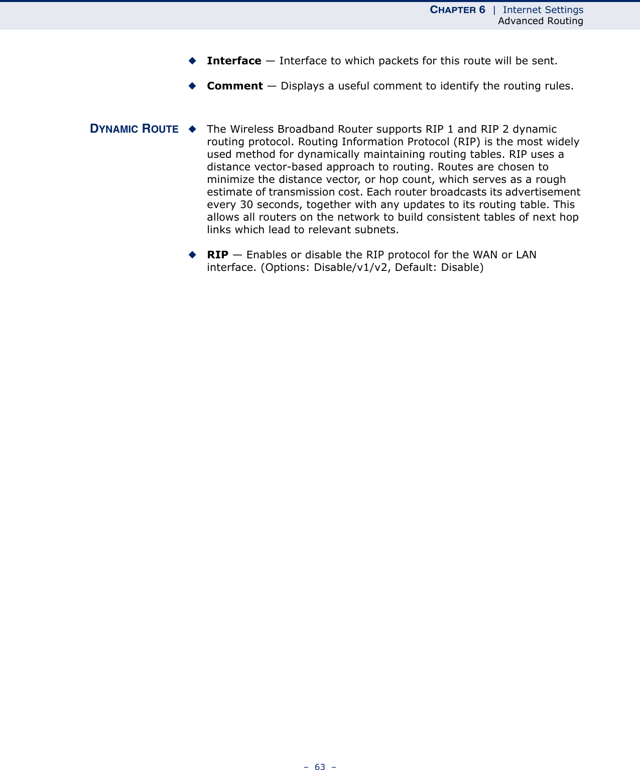 CHAPTER 6  |  Internet SettingsAdvanced Routing–  63  –◆Interface — Interface to which packets for this route will be sent.◆Comment — Displays a useful comment to identify the routing rules.DYNAMIC ROUTE ◆The Wireless Broadband Router supports RIP 1 and RIP 2 dynamic routing protocol. Routing Information Protocol (RIP) is the most widely used method for dynamically maintaining routing tables. RIP uses a distance vector-based approach to routing. Routes are chosen to minimize the distance vector, or hop count, which serves as a rough estimate of transmission cost. Each router broadcasts its advertisement every 30 seconds, together with any updates to its routing table. This allows all routers on the network to build consistent tables of next hop links which lead to relevant subnets.◆RIP — Enables or disable the RIP protocol for the WAN or LAN interface. (Options: Disable/v1/v2, Default: Disable)