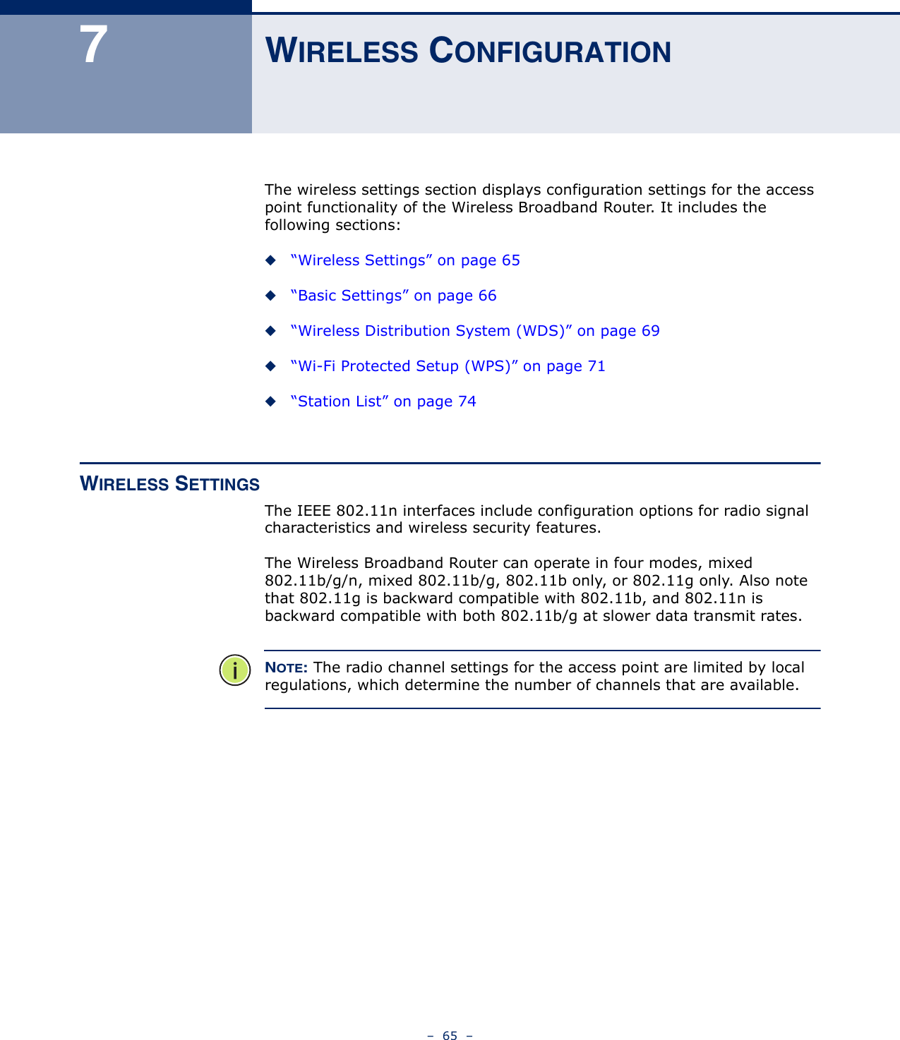 –  65  –7WIRELESS CONFIGURATIONThe wireless settings section displays configuration settings for the access point functionality of the Wireless Broadband Router. It includes the following sections:◆“Wireless Settings” on page 65◆“Basic Settings” on page 66◆“Wireless Distribution System (WDS)” on page 69◆“Wi-Fi Protected Setup (WPS)” on page 71◆“Station List” on page 74WIRELESS SETTINGSThe IEEE 802.11n interfaces include configuration options for radio signal characteristics and wireless security features. The Wireless Broadband Router can operate in four modes, mixed 802.11b/g/n, mixed 802.11b/g, 802.11b only, or 802.11g only. Also note that 802.11g is backward compatible with 802.11b, and 802.11n is backward compatible with both 802.11b/g at slower data transmit rates.NOTE: The radio channel settings for the access point are limited by local regulations, which determine the number of channels that are available.