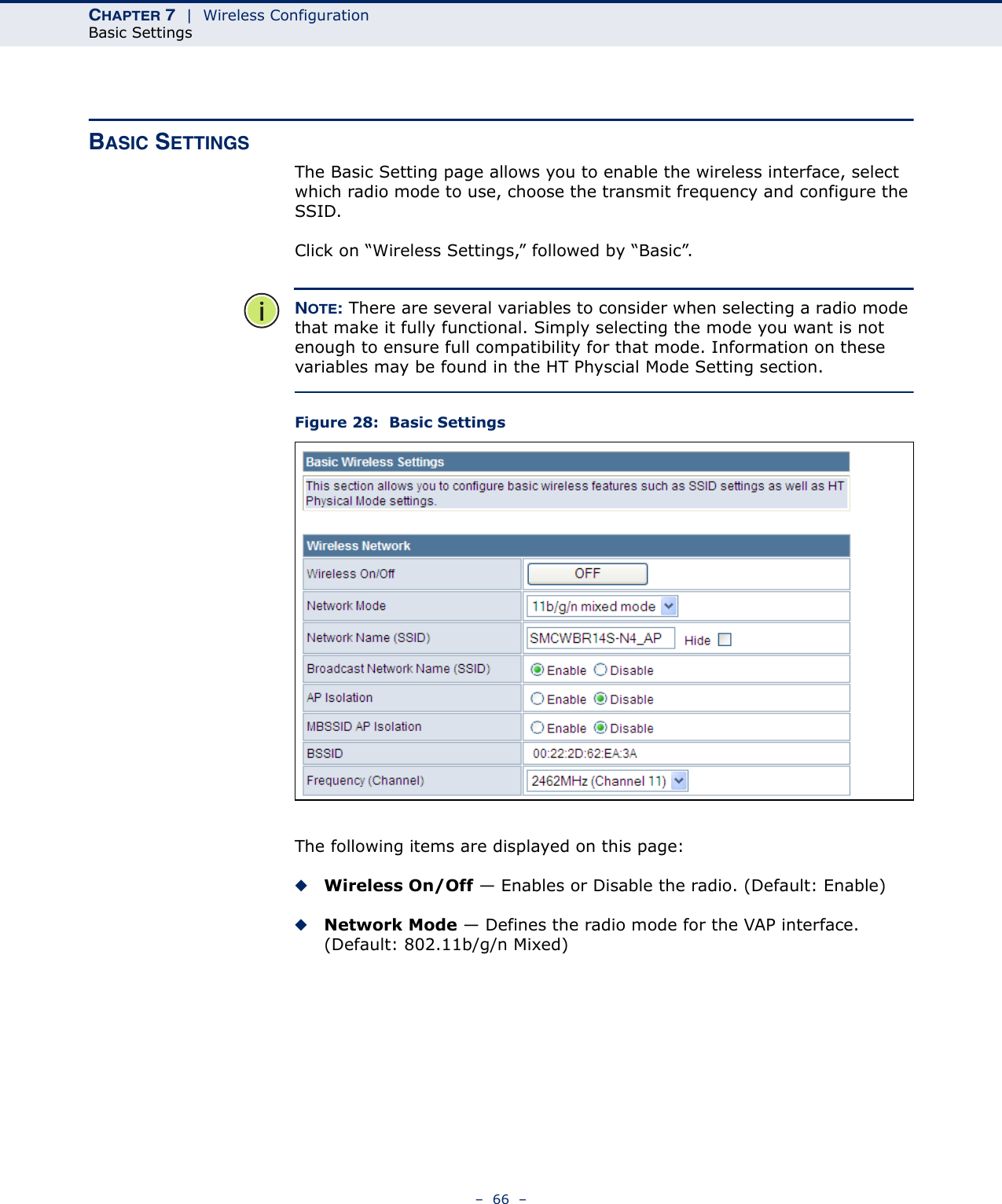 CHAPTER 7  |  Wireless ConfigurationBasic Settings–  66  –BASIC SETTINGSThe Basic Setting page allows you to enable the wireless interface, select which radio mode to use, choose the transmit frequency and configure the SSID. Click on “Wireless Settings,” followed by “Basic”.NOTE: There are several variables to consider when selecting a radio mode that make it fully functional. Simply selecting the mode you want is not enough to ensure full compatibility for that mode. Information on these variables may be found in the HT Physcial Mode Setting section.Figure 28:  Basic SettingsThe following items are displayed on this page:◆Wireless On/Off — Enables or Disable the radio. (Default: Enable)◆Network Mode — Defines the radio mode for the VAP interface. (Default: 802.11b/g/n Mixed)