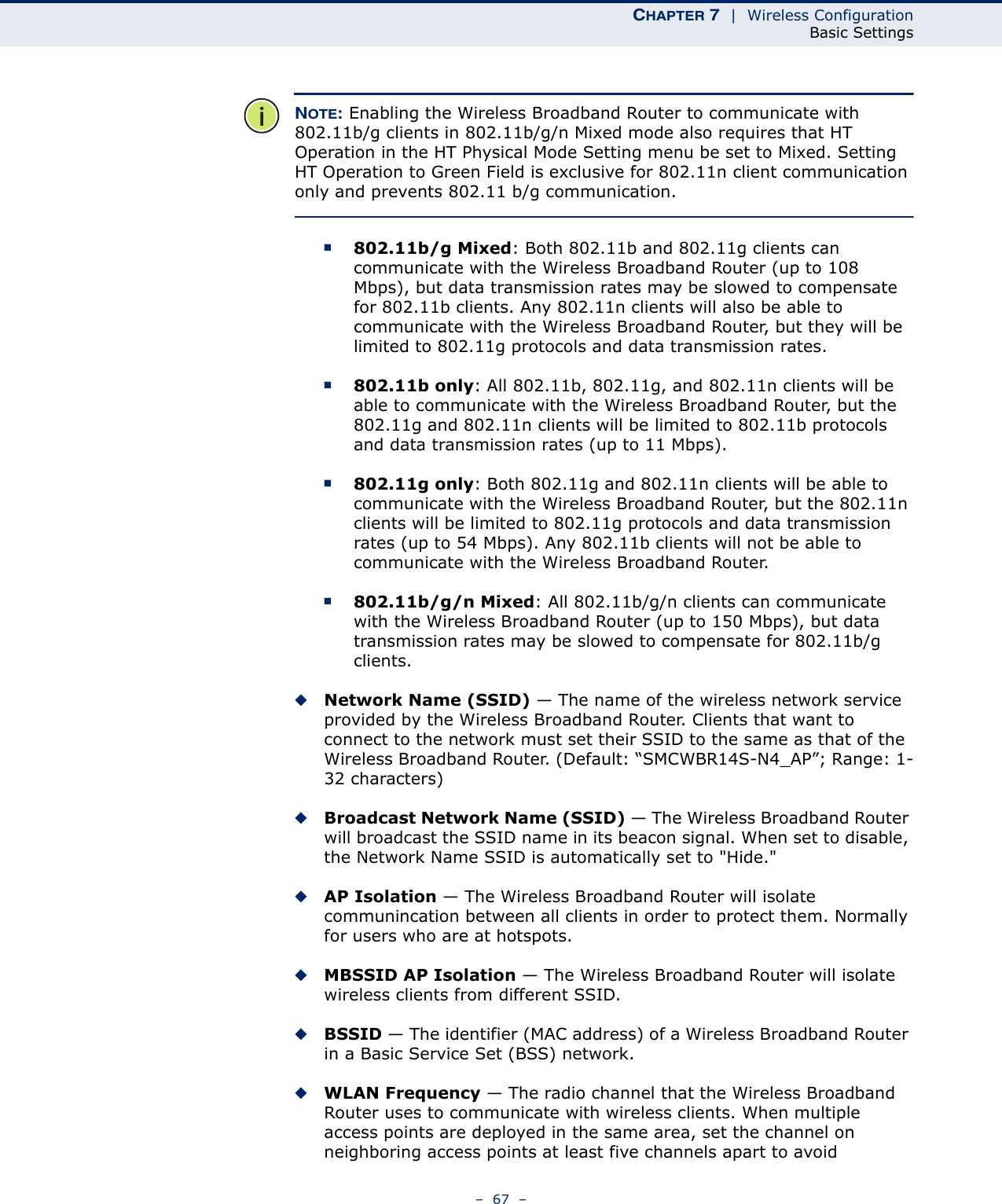 CHAPTER 7  |  Wireless ConfigurationBasic Settings–  67  –NOTE: Enabling the Wireless Broadband Router to communicate with 802.11b/g clients in 802.11b/g/n Mixed mode also requires that HT Operation in the HT Physical Mode Setting menu be set to Mixed. Setting HT Operation to Green Field is exclusive for 802.11n client communication only and prevents 802.11 b/g communication.■802.11b/g Mixed: Both 802.11b and 802.11g clients can communicate with the Wireless Broadband Router (up to 108 Mbps), but data transmission rates may be slowed to compensate for 802.11b clients. Any 802.11n clients will also be able to communicate with the Wireless Broadband Router, but they will be limited to 802.11g protocols and data transmission rates.■802.11b only: All 802.11b, 802.11g, and 802.11n clients will be able to communicate with the Wireless Broadband Router, but the 802.11g and 802.11n clients will be limited to 802.11b protocols and data transmission rates (up to 11 Mbps).■802.11g only: Both 802.11g and 802.11n clients will be able to communicate with the Wireless Broadband Router, but the 802.11n clients will be limited to 802.11g protocols and data transmission rates (up to 54 Mbps). Any 802.11b clients will not be able to communicate with the Wireless Broadband Router.■802.11b/g/n Mixed: All 802.11b/g/n clients can communicate with the Wireless Broadband Router (up to 150 Mbps), but data transmission rates may be slowed to compensate for 802.11b/g clients.◆Network Name (SSID) — The name of the wireless network service provided by the Wireless Broadband Router. Clients that want to connect to the network must set their SSID to the same as that of the Wireless Broadband Router. (Default: “SMCWBR14S-N4_AP”; Range: 1-32 characters)◆Broadcast Network Name (SSID) — The Wireless Broadband Router will broadcast the SSID name in its beacon signal. When set to disable, the Network Name SSID is automatically set to &quot;Hide.&quot; ◆AP Isolation — The Wireless Broadband Router will isolate communincation between all clients in order to protect them. Normally for users who are at hotspots.◆MBSSID AP Isolation — The Wireless Broadband Router will isolate wireless clients from different SSID. ◆BSSID — The identifier (MAC address) of a Wireless Broadband Router in a Basic Service Set (BSS) network.◆WLAN Frequency — The radio channel that the Wireless Broadband Router uses to communicate with wireless clients. When multiple access points are deployed in the same area, set the channel on neighboring access points at least five channels apart to avoid 