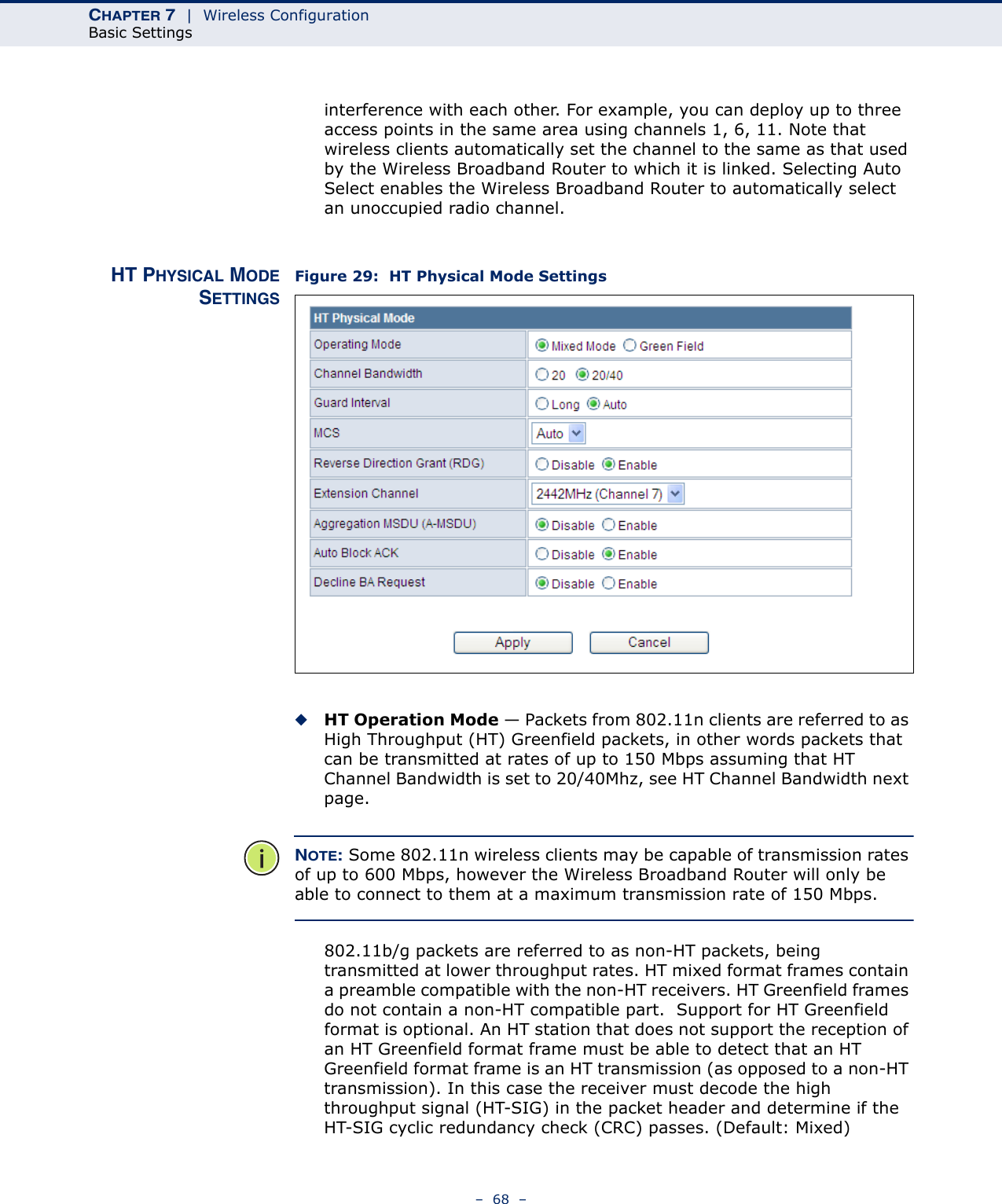 CHAPTER 7  |  Wireless ConfigurationBasic Settings–  68  –interference with each other. For example, you can deploy up to three access points in the same area using channels 1, 6, 11. Note that wireless clients automatically set the channel to the same as that used by the Wireless Broadband Router to which it is linked. Selecting Auto Select enables the Wireless Broadband Router to automatically select an unoccupied radio channel.HT PHYSICAL MODESETTINGSFigure 29:  HT Physical Mode Settings◆HT Operation Mode — Packets from 802.11n clients are referred to as High Throughput (HT) Greenfield packets, in other words packets that can be transmitted at rates of up to 150 Mbps assuming that HT Channel Bandwidth is set to 20/40Mhz, see HT Channel Bandwidth next page. NOTE: Some 802.11n wireless clients may be capable of transmission rates of up to 600 Mbps, however the Wireless Broadband Router will only be able to connect to them at a maximum transmission rate of 150 Mbps.802.11b/g packets are referred to as non-HT packets, being transmitted at lower throughput rates. HT mixed format frames contain a preamble compatible with the non-HT receivers. HT Greenfield frames do not contain a non-HT compatible part.  Support for HT Greenfield format is optional. An HT station that does not support the reception of an HT Greenfield format frame must be able to detect that an HT Greenfield format frame is an HT transmission (as opposed to a non-HT transmission). In this case the receiver must decode the high throughput signal (HT-SIG) in the packet header and determine if the HT-SIG cyclic redundancy check (CRC) passes. (Default: Mixed)