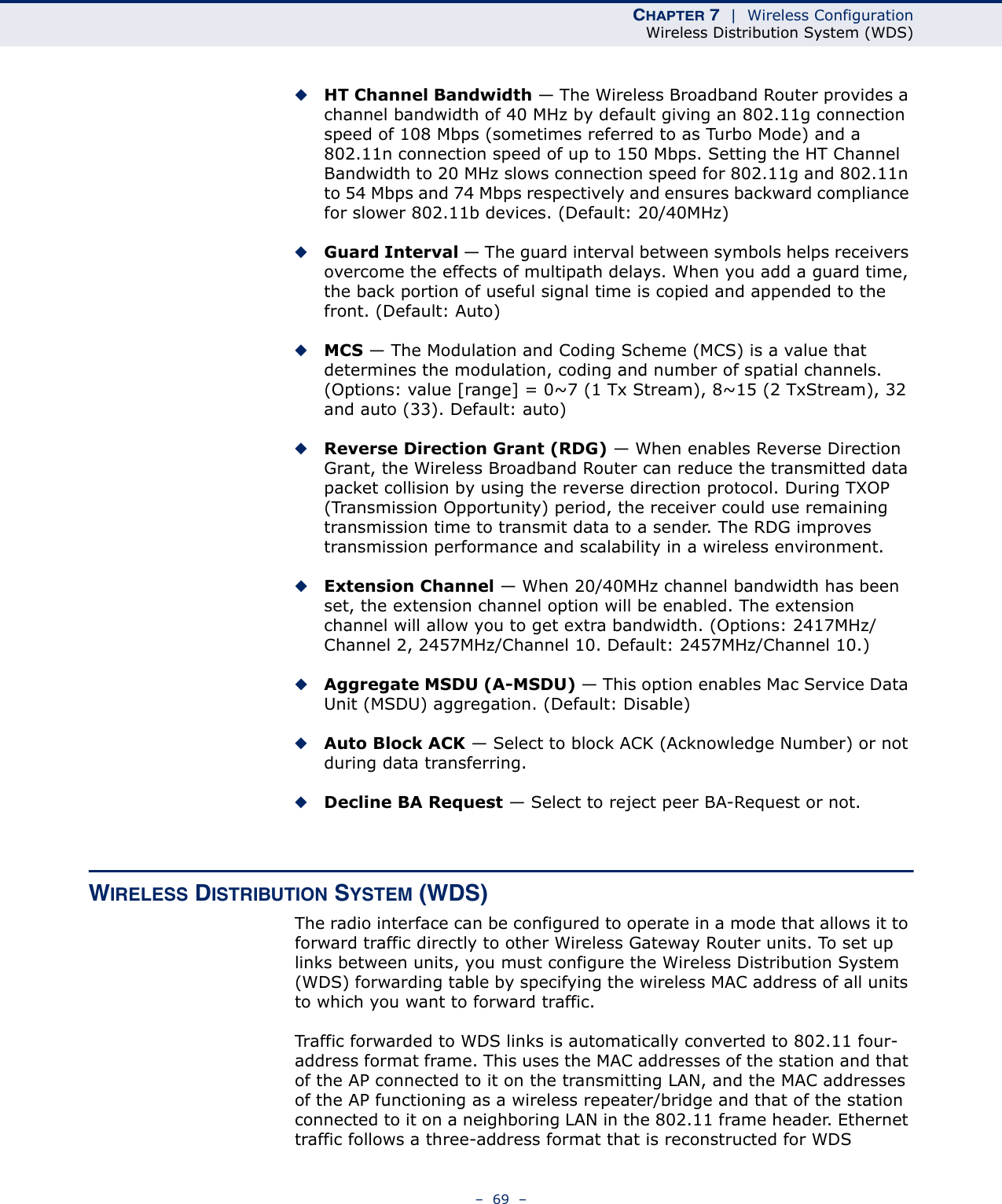 CHAPTER 7  |  Wireless ConfigurationWireless Distribution System (WDS)–  69  –◆HT Channel Bandwidth — The Wireless Broadband Router provides a channel bandwidth of 40 MHz by default giving an 802.11g connection speed of 108 Mbps (sometimes referred to as Turbo Mode) and a 802.11n connection speed of up to 150 Mbps. Setting the HT Channel Bandwidth to 20 MHz slows connection speed for 802.11g and 802.11n to 54 Mbps and 74 Mbps respectively and ensures backward compliance for slower 802.11b devices. (Default: 20/40MHz)◆Guard Interval — The guard interval between symbols helps receivers overcome the effects of multipath delays. When you add a guard time, the back portion of useful signal time is copied and appended to the front. (Default: Auto)◆MCS — The Modulation and Coding Scheme (MCS) is a value that determines the modulation, coding and number of spatial channels. (Options: value [range] = 0~7 (1 Tx Stream), 8~15 (2 TxStream), 32 and auto (33). Default: auto)◆Reverse Direction Grant (RDG) — When enables Reverse Direction Grant, the Wireless Broadband Router can reduce the transmitted data packet collision by using the reverse direction protocol. During TXOP (Transmission Opportunity) period, the receiver could use remaining transmission time to transmit data to a sender. The RDG improves transmission performance and scalability in a wireless environment. ◆Extension Channel — When 20/40MHz channel bandwidth has been set, the extension channel option will be enabled. The extension channel will allow you to get extra bandwidth. (Options: 2417MHz/Channel 2, 2457MHz/Channel 10. Default: 2457MHz/Channel 10.)◆Aggregate MSDU (A-MSDU) — This option enables Mac Service Data Unit (MSDU) aggregation. (Default: Disable)◆Auto Block ACK — Select to block ACK (Acknowledge Number) or not during data transferring.◆Decline BA Request — Select to reject peer BA-Request or not.WIRELESS DISTRIBUTION SYSTEM (WDS)The radio interface can be configured to operate in a mode that allows it to forward traffic directly to other Wireless Gateway Router units. To set up links between units, you must configure the Wireless Distribution System (WDS) forwarding table by specifying the wireless MAC address of all units to which you want to forward traffic.Traffic forwarded to WDS links is automatically converted to 802.11 four-address format frame. This uses the MAC addresses of the station and that of the AP connected to it on the transmitting LAN, and the MAC addresses of the AP functioning as a wireless repeater/bridge and that of the station connected to it on a neighboring LAN in the 802.11 frame header. Ethernet traffic follows a three-address format that is reconstructed for WDS 