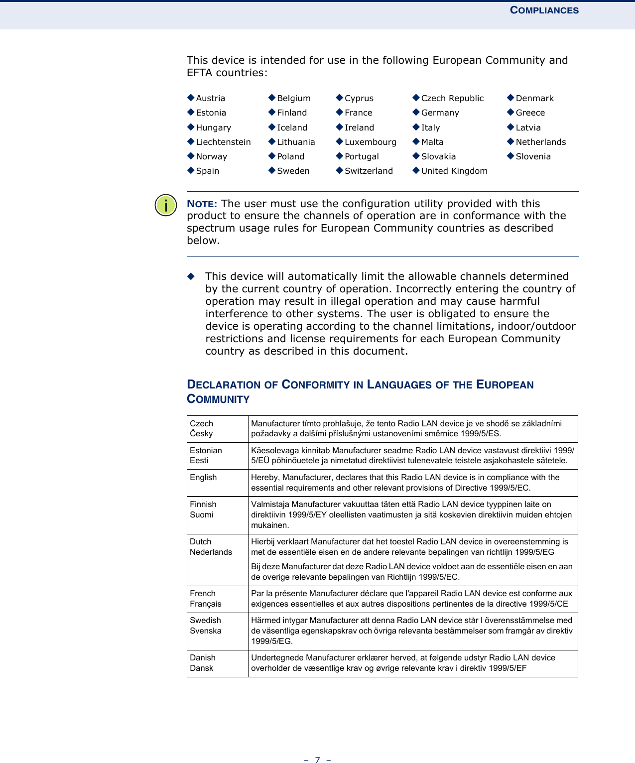 COMPLIANCES–  7  –This device is intended for use in the following European Community and EFTA countries:  NOTE: The user must use the configuration utility provided with this product to ensure the channels of operation are in conformance with the spectrum usage rules for European Community countries as described below.◆This device will automatically limit the allowable channels determined by the current country of operation. Incorrectly entering the country of operation may result in illegal operation and may cause harmful interference to other systems. The user is obligated to ensure the device is operating according to the channel limitations, indoor/outdoor restrictions and license requirements for each European Community country as described in this document.DECLARATION OF CONFORMITY IN LANGUAGES OF THE EUROPEAN COMMUNITY◆Austria ◆Belgium ◆Cyprus ◆Czech Republic ◆Denmark◆Estonia ◆Finland ◆France ◆Germany ◆Greece◆Hungary ◆Iceland ◆Ireland ◆Italy ◆Latvia◆Liechtenstein ◆Lithuania ◆Luxembourg ◆Malta ◆Netherlands◆Norway ◆Poland ◆Portugal ◆Slovakia ◆Slovenia◆Spain ◆Sweden ◆Switzerland ◆United KingdomCzechČeskyManufacturer tímto prohlašuje, že tento Radio LAN device je ve shodě se základními požadavky a dalšími příslušnými ustanoveními směrnice 1999/5/ES.EstonianEestiKäesolevaga kinnitab Manufacturer seadme Radio LAN device vastavust direktiivi 1999/5/EÜ põhinõuetele ja nimetatud direktiivist tulenevatele teistele asjakohastele sätetele.English Hereby, Manufacturer, declares that this Radio LAN device is in compliance with the essential requirements and other relevant provisions of Directive 1999/5/EC.FinnishSuomiValmistaja Manufacturer vakuuttaa täten että Radio LAN device tyyppinen laite on direktiivin 1999/5/EY oleellisten vaatimusten ja sitä koskevien direktiivin muiden ehtojen mukainen.DutchNederlandsHierbij verklaart Manufacturer dat het toestel Radio LAN device in overeenstemming is met de essentiële eisen en de andere relevante bepalingen van richtlijn 1999/5/EGBij deze Manufacturer dat deze Radio LAN device voldoet aan de essentiële eisen en aan de overige relevante bepalingen van Richtlijn 1999/5/EC.FrenchFrançaisPar la présente Manufacturer déclare que l&apos;appareil Radio LAN device est conforme aux exigences essentielles et aux autres dispositions pertinentes de la directive 1999/5/CESwedishSvenskaHärmed intygar Manufacturer att denna Radio LAN device står I överensstämmelse med de väsentliga egenskapskrav och övriga relevanta bestämmelser som framgår av direktiv 1999/5/EG.DanishDanskUndertegnede Manufacturer erklærer herved, at følgende udstyr Radio LAN device overholder de væsentlige krav og øvrige relevante krav i direktiv 1999/5/EF