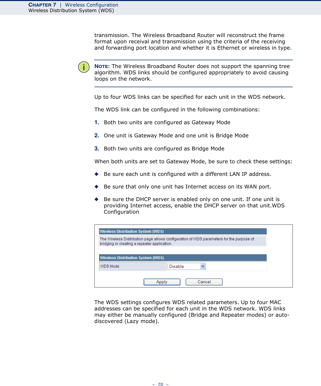 CHAPTER 7  |  Wireless ConfigurationWireless Distribution System (WDS)–  70  –transmission. The Wireless Broadband Router will reconstruct the frame format upon receival and transmission using the criteria of the receiving and forwarding port location and whether it is Ethernet or wireless in type.NOTE: The Wireless Broadband Router does not support the spanning tree algorithm. WDS links should be configured appropriately to avoid causing loops on the network.Up to four WDS links can be specified for each unit in the WDS network.The WDS link can be configured in the following combinations:1. Both two units are configured as Gateway Mode2. One unit is Gateway Mode and one unit is Bridge Mode3. Both two units are configured as Bridge ModeWhen both units are set to Gateway Mode, be sure to check these settings:◆Be sure each unit is configured with a different LAN IP address.◆Be sure that only one unit has Internet access on its WAN port.◆Be sure the DHCP server is enabled only on one unit. If one unit is providing Internet access, enable the DHCP server on that unit.WDS ConfigurationThe WDS settings configures WDS related parameters. Up to four MAC addresses can be specified for each unit in the WDS network. WDS links may either be manually configured (Bridge and Repeater modes) or auto-discovered (Lazy mode).