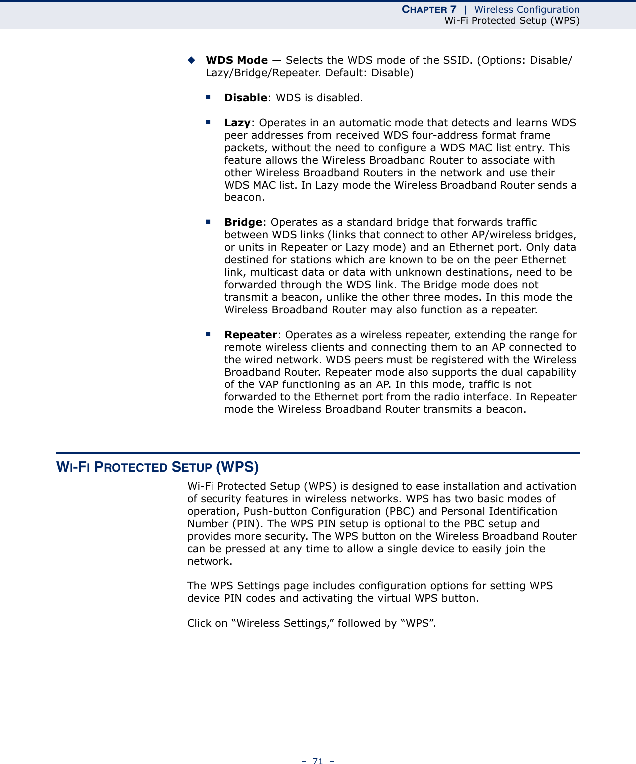 CHAPTER 7  |  Wireless ConfigurationWi-Fi Protected Setup (WPS)–  71  –◆WDS Mode — Selects the WDS mode of the SSID. (Options: Disable/Lazy/Bridge/Repeater. Default: Disable)■Disable: WDS is disabled.■Lazy: Operates in an automatic mode that detects and learns WDS peer addresses from received WDS four-address format frame packets, without the need to configure a WDS MAC list entry. This feature allows the Wireless Broadband Router to associate with other Wireless Broadband Routers in the network and use their WDS MAC list. In Lazy mode the Wireless Broadband Router sends a beacon.■Bridge: Operates as a standard bridge that forwards traffic between WDS links (links that connect to other AP/wireless bridges, or units in Repeater or Lazy mode) and an Ethernet port. Only data destined for stations which are known to be on the peer Ethernet link, multicast data or data with unknown destinations, need to be forwarded through the WDS link. The Bridge mode does not transmit a beacon, unlike the other three modes. In this mode the Wireless Broadband Router may also function as a repeater. ■Repeater: Operates as a wireless repeater, extending the range for remote wireless clients and connecting them to an AP connected to the wired network. WDS peers must be registered with the Wireless Broadband Router. Repeater mode also supports the dual capability of the VAP functioning as an AP. In this mode, traffic is not forwarded to the Ethernet port from the radio interface. In Repeater mode the Wireless Broadband Router transmits a beacon.WI-FI PROTECTED SETUP (WPS)Wi-Fi Protected Setup (WPS) is designed to ease installation and activation of security features in wireless networks. WPS has two basic modes of operation, Push-button Configuration (PBC) and Personal Identification Number (PIN). The WPS PIN setup is optional to the PBC setup and provides more security. The WPS button on the Wireless Broadband Router can be pressed at any time to allow a single device to easily join the network.The WPS Settings page includes configuration options for setting WPS device PIN codes and activating the virtual WPS button.Click on “Wireless Settings,” followed by “WPS”.