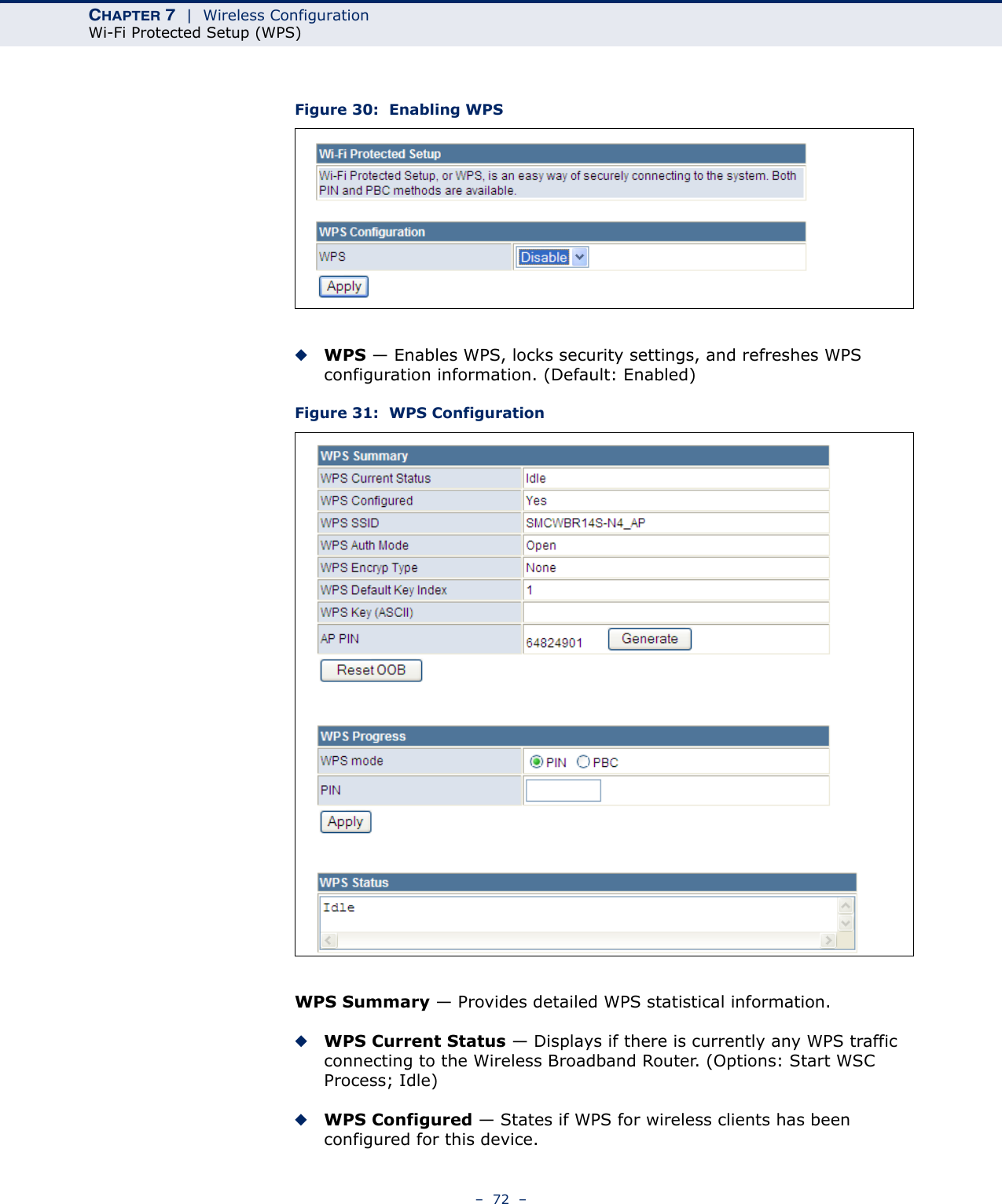 CHAPTER 7  |  Wireless ConfigurationWi-Fi Protected Setup (WPS)–  72  –Figure 30:  Enabling WPS◆WPS — Enables WPS, locks security settings, and refreshes WPS configuration information. (Default: Enabled)Figure 31:  WPS ConfigurationWPS Summary — Provides detailed WPS statistical information.◆WPS Current Status — Displays if there is currently any WPS traffic connecting to the Wireless Broadband Router. (Options: Start WSC Process; Idle)◆WPS Configured — States if WPS for wireless clients has been configured for this device.