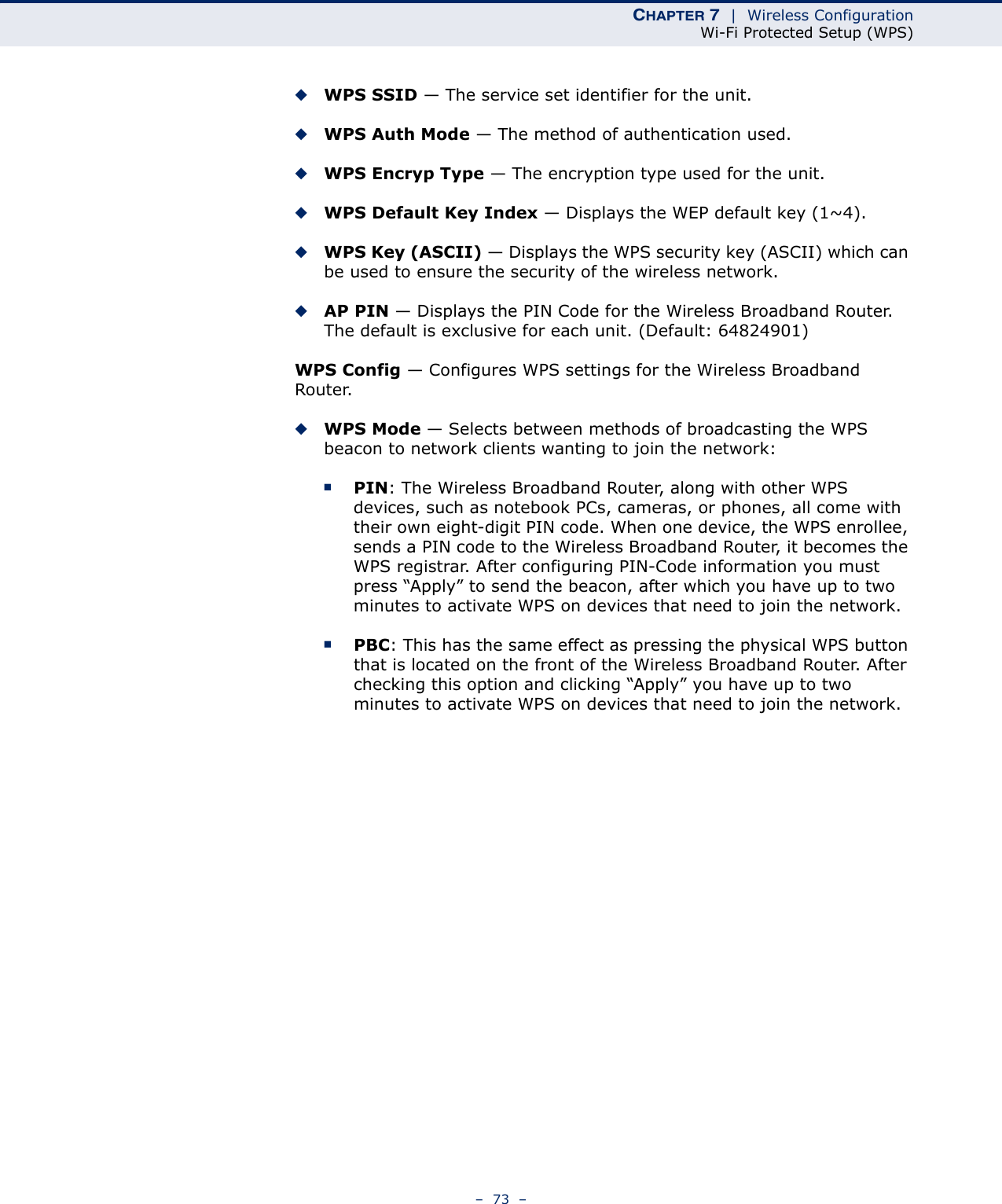 CHAPTER 7  |  Wireless ConfigurationWi-Fi Protected Setup (WPS)–  73  –◆WPS SSID — The service set identifier for the unit.◆WPS Auth Mode — The method of authentication used.◆WPS Encryp Type — The encryption type used for the unit.◆WPS Default Key Index — Displays the WEP default key (1~4). ◆WPS Key (ASCII) — Displays the WPS security key (ASCII) which can be used to ensure the security of the wireless network.◆AP PIN — Displays the PIN Code for the Wireless Broadband Router. The default is exclusive for each unit. (Default: 64824901)WPS Config — Configures WPS settings for the Wireless Broadband Router.◆WPS Mode — Selects between methods of broadcasting the WPS beacon to network clients wanting to join the network:■PIN: The Wireless Broadband Router, along with other WPS devices, such as notebook PCs, cameras, or phones, all come with their own eight-digit PIN code. When one device, the WPS enrollee, sends a PIN code to the Wireless Broadband Router, it becomes the WPS registrar. After configuring PIN-Code information you must press “Apply” to send the beacon, after which you have up to two minutes to activate WPS on devices that need to join the network.■PBC: This has the same effect as pressing the physical WPS button that is located on the front of the Wireless Broadband Router. After checking this option and clicking “Apply” you have up to two minutes to activate WPS on devices that need to join the network.