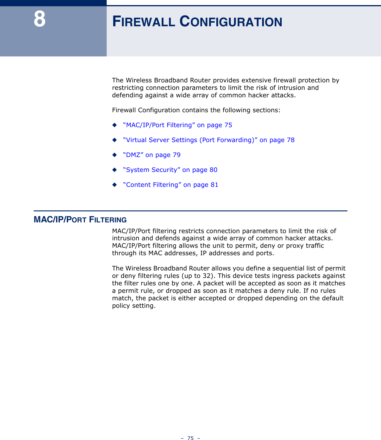 –  75  –8FIREWALL CONFIGURATIONThe Wireless Broadband Router provides extensive firewall protection by restricting connection parameters to limit the risk of intrusion and defending against a wide array of common hacker attacks.Firewall Configuration contains the following sections:◆“MAC/IP/Port Filtering” on page 75◆“Virtual Server Settings (Port Forwarding)” on page 78◆“DMZ” on page 79◆“System Security” on page 80◆“Content Filtering” on page 81MAC/IP/PORT FILTERINGMAC/IP/Port filtering restricts connection parameters to limit the risk of intrusion and defends against a wide array of common hacker attacks. MAC/IP/Port filtering allows the unit to permit, deny or proxy traffic through its MAC addresses, IP addresses and ports. The Wireless Broadband Router allows you define a sequential list of permit or deny filtering rules (up to 32). This device tests ingress packets against the filter rules one by one. A packet will be accepted as soon as it matches a permit rule, or dropped as soon as it matches a deny rule. If no rules match, the packet is either accepted or dropped depending on the default policy setting.