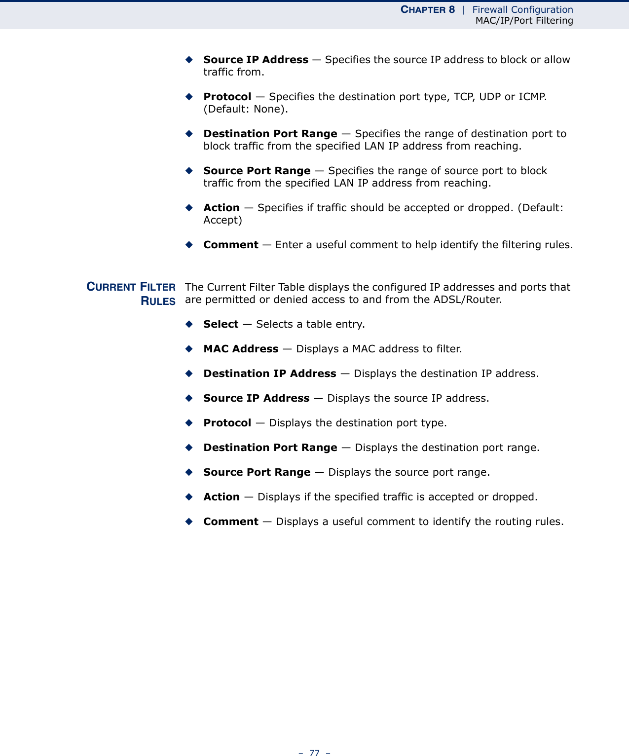 CHAPTER 8  |  Firewall ConfigurationMAC/IP/Port Filtering–  77  –◆Source IP Address — Specifies the source IP address to block or allow traffic from.◆Protocol — Specifies the destination port type, TCP, UDP or ICMP. (Default: None).◆Destination Port Range — Specifies the range of destination port to block traffic from the specified LAN IP address from reaching.◆Source Port Range — Specifies the range of source port to block traffic from the specified LAN IP address from reaching.◆Action — Specifies if traffic should be accepted or dropped. (Default: Accept)◆Comment — Enter a useful comment to help identify the filtering rules.CURRENT FILTERRULESThe Current Filter Table displays the configured IP addresses and ports that are permitted or denied access to and from the ADSL/Router.◆Select — Selects a table entry.◆MAC Address — Displays a MAC address to filter.◆Destination IP Address — Displays the destination IP address.◆Source IP Address — Displays the source IP address.◆Protocol — Displays the destination port type.◆Destination Port Range — Displays the destination port range.◆Source Port Range — Displays the source port range.◆Action — Displays if the specified traffic is accepted or dropped.◆Comment — Displays a useful comment to identify the routing rules.