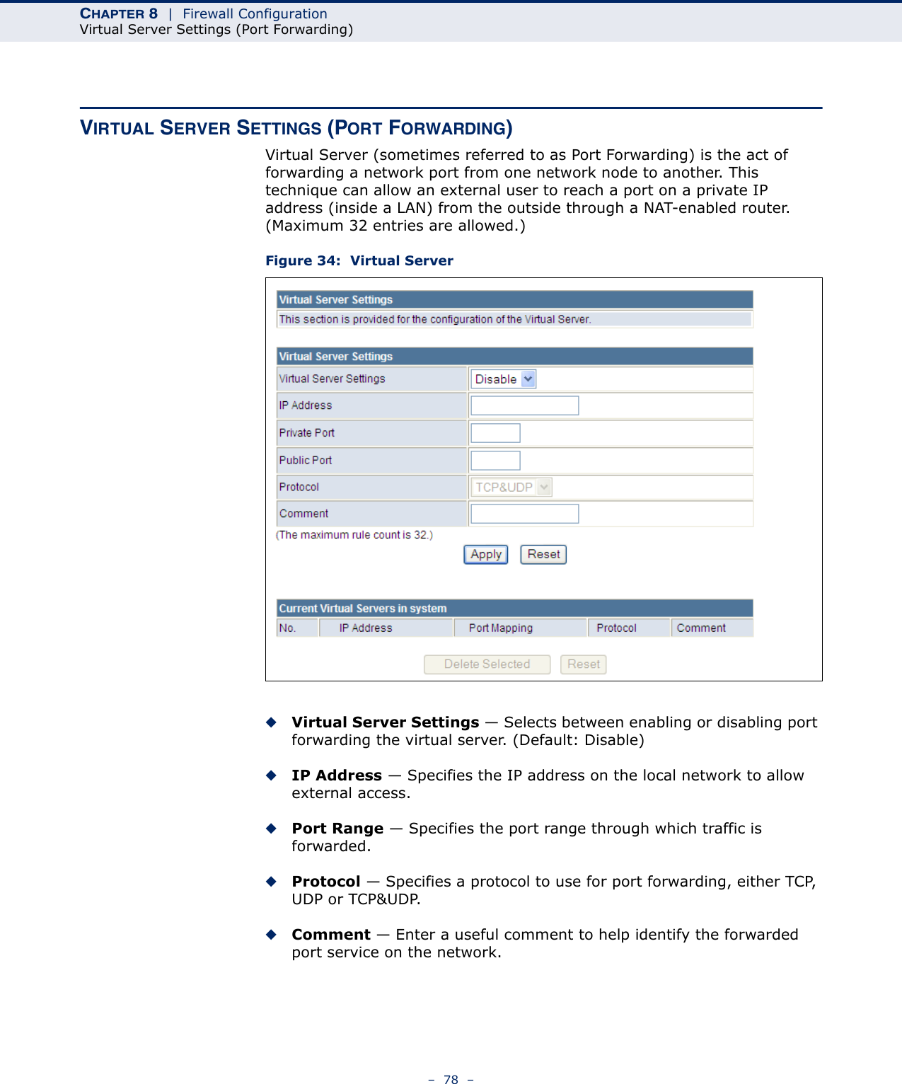 CHAPTER 8  |  Firewall ConfigurationVirtual Server Settings (Port Forwarding)–  78  –VIRTUAL SERVER SETTINGS (PORT FORWARDING)Virtual Server (sometimes referred to as Port Forwarding) is the act of forwarding a network port from one network node to another. This technique can allow an external user to reach a port on a private IP address (inside a LAN) from the outside through a NAT-enabled router. (Maximum 32 entries are allowed.) Figure 34:  Virtual Server◆Virtual Server Settings — Selects between enabling or disabling port forwarding the virtual server. (Default: Disable)◆IP Address — Specifies the IP address on the local network to allow external access.◆Port Range — Specifies the port range through which traffic is forwarded.◆Protocol — Specifies a protocol to use for port forwarding, either TCP, UDP or TCP&amp;UDP.◆Comment — Enter a useful comment to help identify the forwarded port service on the network.