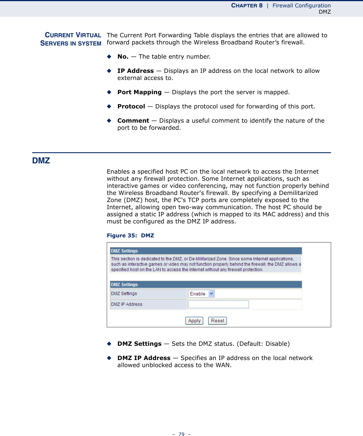 CHAPTER 8  |  Firewall ConfigurationDMZ–  79  –CURRENT VIRTUALSERVERS IN SYSTEMThe Current Port Forwarding Table displays the entries that are allowed to forward packets through the Wireless Broadband Router’s firewall.◆No. — The table entry number.◆IP Address — Displays an IP address on the local network to allow external access to.◆Port Mapping — Displays the port the server is mapped.◆Protocol — Displays the protocol used for forwarding of this port.◆Comment — Displays a useful comment to identify the nature of the port to be forwarded.DMZEnables a specified host PC on the local network to access the Internet without any firewall protection. Some Internet applications, such as interactive games or video conferencing, may not function properly behind the Wireless Broadband Router&apos;s firewall. By specifying a Demilitarized Zone (DMZ) host, the PC&apos;s TCP ports are completely exposed to the Internet, allowing open two-way communication. The host PC should be assigned a static IP address (which is mapped to its MAC address) and this must be configured as the DMZ IP address.Figure 35:  DMZ◆DMZ Settings — Sets the DMZ status. (Default: Disable)◆DMZ IP Address — Specifies an IP address on the local network allowed unblocked access to the WAN.