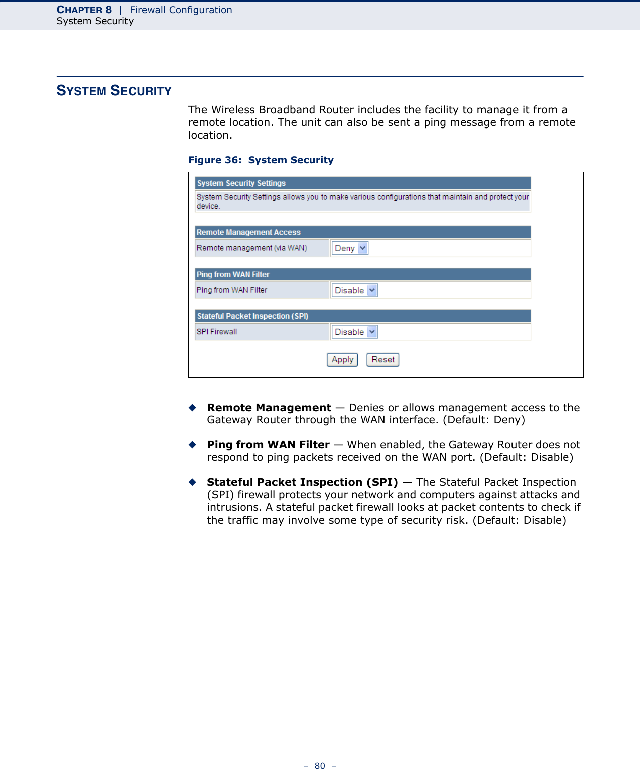 CHAPTER 8  |  Firewall ConfigurationSystem Security–  80  –SYSTEM SECURITYThe Wireless Broadband Router includes the facility to manage it from a remote location. The unit can also be sent a ping message from a remote location.Figure 36:  System Security◆Remote Management — Denies or allows management access to the Gateway Router through the WAN interface. (Default: Deny)◆Ping from WAN Filter — When enabled, the Gateway Router does not respond to ping packets received on the WAN port. (Default: Disable)◆Stateful Packet Inspection (SPI) — The Stateful Packet Inspection (SPI) firewall protects your network and computers against attacks and intrusions. A stateful packet firewall looks at packet contents to check if the traffic may involve some type of security risk. (Default: Disable)