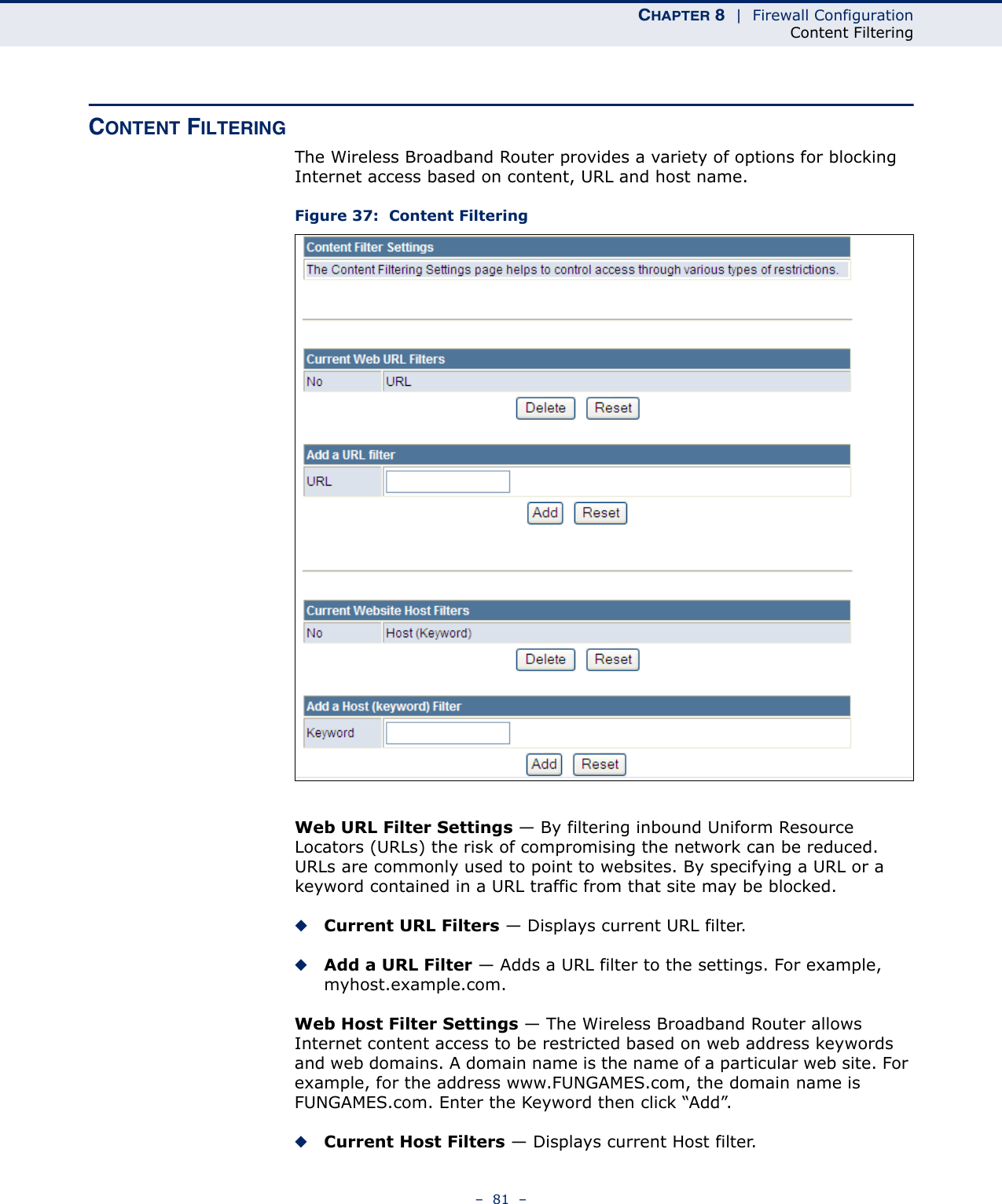 CHAPTER 8  |  Firewall ConfigurationContent Filtering–  81  –CONTENT FILTERINGThe Wireless Broadband Router provides a variety of options for blocking Internet access based on content, URL and host name.Figure 37:  Content FilteringWeb URL Filter Settings — By filtering inbound Uniform Resource Locators (URLs) the risk of compromising the network can be reduced. URLs are commonly used to point to websites. By specifying a URL or a keyword contained in a URL traffic from that site may be blocked. ◆Current URL Filters — Displays current URL filter.◆Add a URL Filter — Adds a URL filter to the settings. For example, myhost.example.com.Web Host Filter Settings — The Wireless Broadband Router allows Internet content access to be restricted based on web address keywords and web domains. A domain name is the name of a particular web site. For example, for the address www.FUNGAMES.com, the domain name is FUNGAMES.com. Enter the Keyword then click “Add”.◆Current Host Filters — Displays current Host filter.