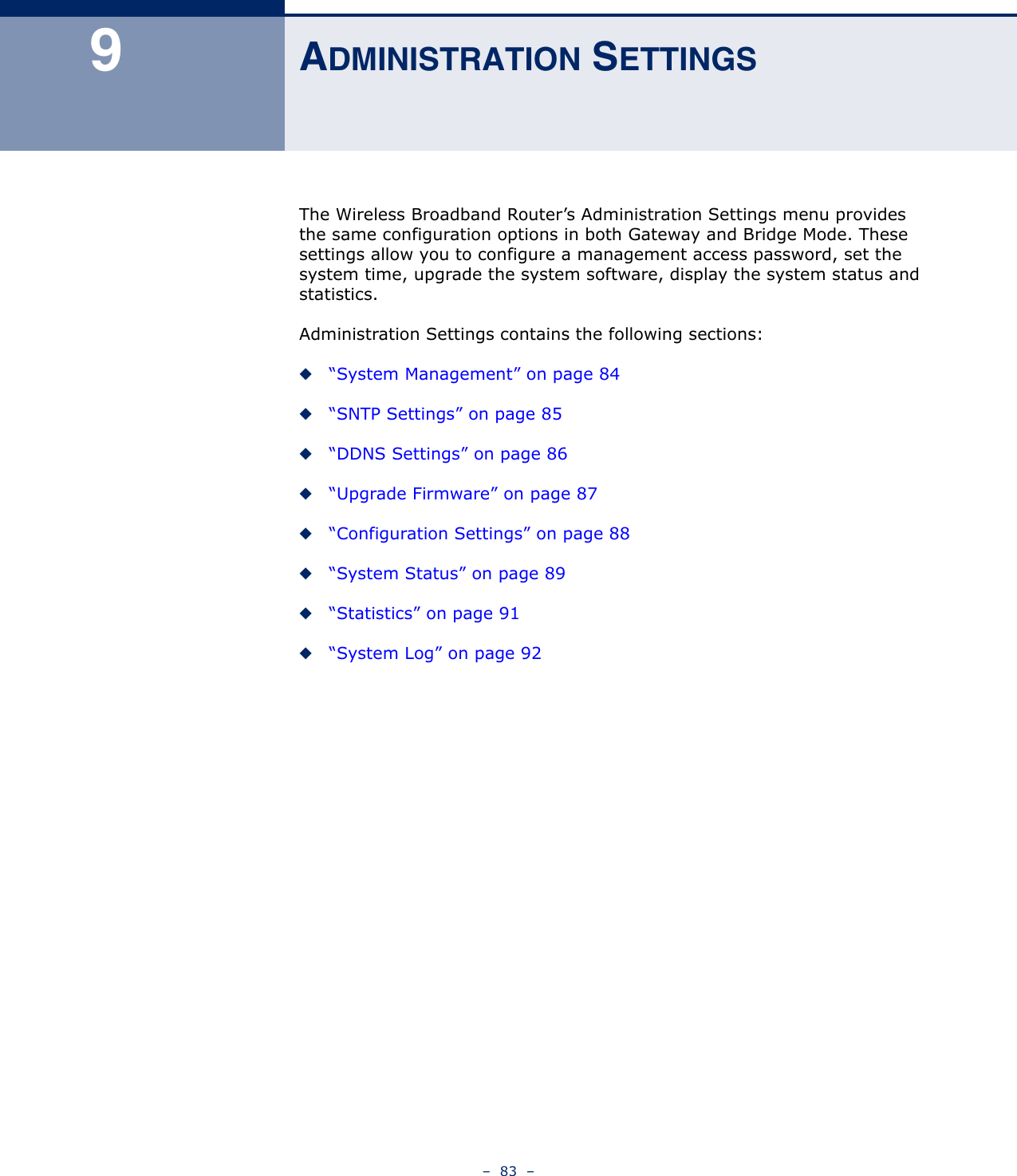 –  83  –9ADMINISTRATION SETTINGSThe Wireless Broadband Router’s Administration Settings menu provides the same configuration options in both Gateway and Bridge Mode. These settings allow you to configure a management access password, set the system time, upgrade the system software, display the system status and statistics.Administration Settings contains the following sections:◆“System Management” on page 84◆“SNTP Settings” on page 85◆“DDNS Settings” on page 86◆“Upgrade Firmware” on page 87◆“Configuration Settings” on page 88◆“System Status” on page 89◆“Statistics” on page 91◆“System Log” on page 92