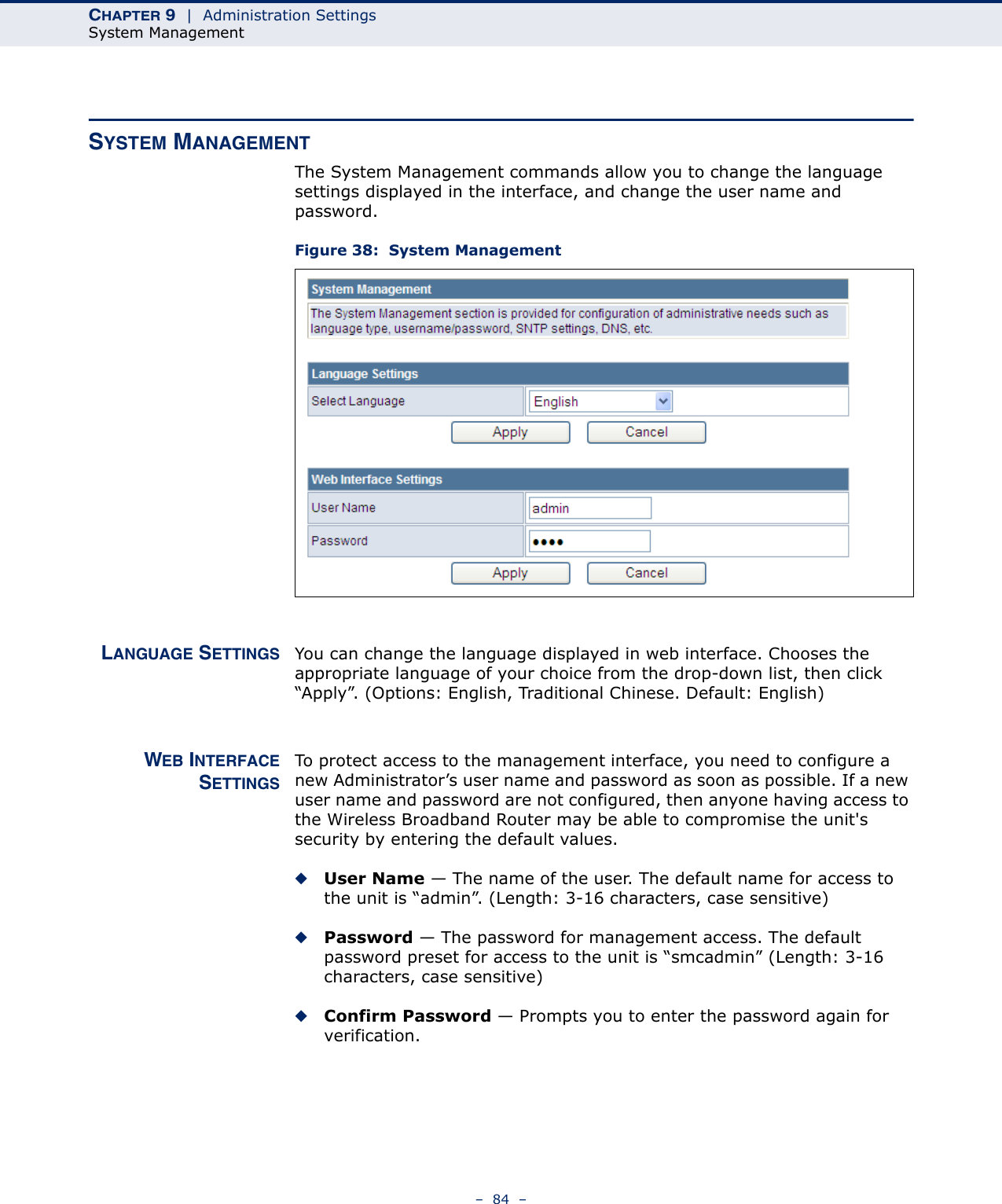 CHAPTER 9  |  Administration SettingsSystem Management–  84  –SYSTEM MANAGEMENTThe System Management commands allow you to change the language settings displayed in the interface, and change the user name and password.Figure 38:  System ManagementLANGUAGE SETTINGS You can change the language displayed in web interface. Chooses the appropriate language of your choice from the drop-down list, then click “Apply”. (Options: English, Traditional Chinese. Default: English)WEB INTERFACESETTINGSTo protect access to the management interface, you need to configure a new Administrator’s user name and password as soon as possible. If a new user name and password are not configured, then anyone having access to the Wireless Broadband Router may be able to compromise the unit&apos;s security by entering the default values.◆User Name — The name of the user. The default name for access to the unit is “admin”. (Length: 3-16 characters, case sensitive)◆Password — The password for management access. The default password preset for access to the unit is “smcadmin” (Length: 3-16 characters, case sensitive)◆Confirm Password — Prompts you to enter the password again for verification.