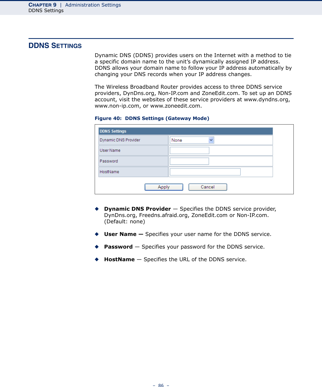 CHAPTER 9  |  Administration SettingsDDNS Settings–  86  –DDNS SETTINGSDynamic DNS (DDNS) provides users on the Internet with a method to tie a specific domain name to the unit’s dynamically assigned IP address. DDNS allows your domain name to follow your IP address automatically by changing your DNS records when your IP address changes.The Wireless Broadband Router provides access to three DDNS service providers, DynDns.org, Non-IP.com and ZoneEdit.com. To set up an DDNS account, visit the websites of these service providers at www.dyndns.org, www.non-ip.com, or www.zoneedit.com. Figure 40:  DDNS Settings (Gateway Mode)◆Dynamic DNS Provider — Specifies the DDNS service provider, DynDns.org, Freedns.afraid.org, ZoneEdit.com or Non-IP.com. (Default: none)◆User Name — Specifies your user name for the DDNS service.◆Password — Specifies your password for the DDNS service.◆HostName — Specifies the URL of the DDNS service.