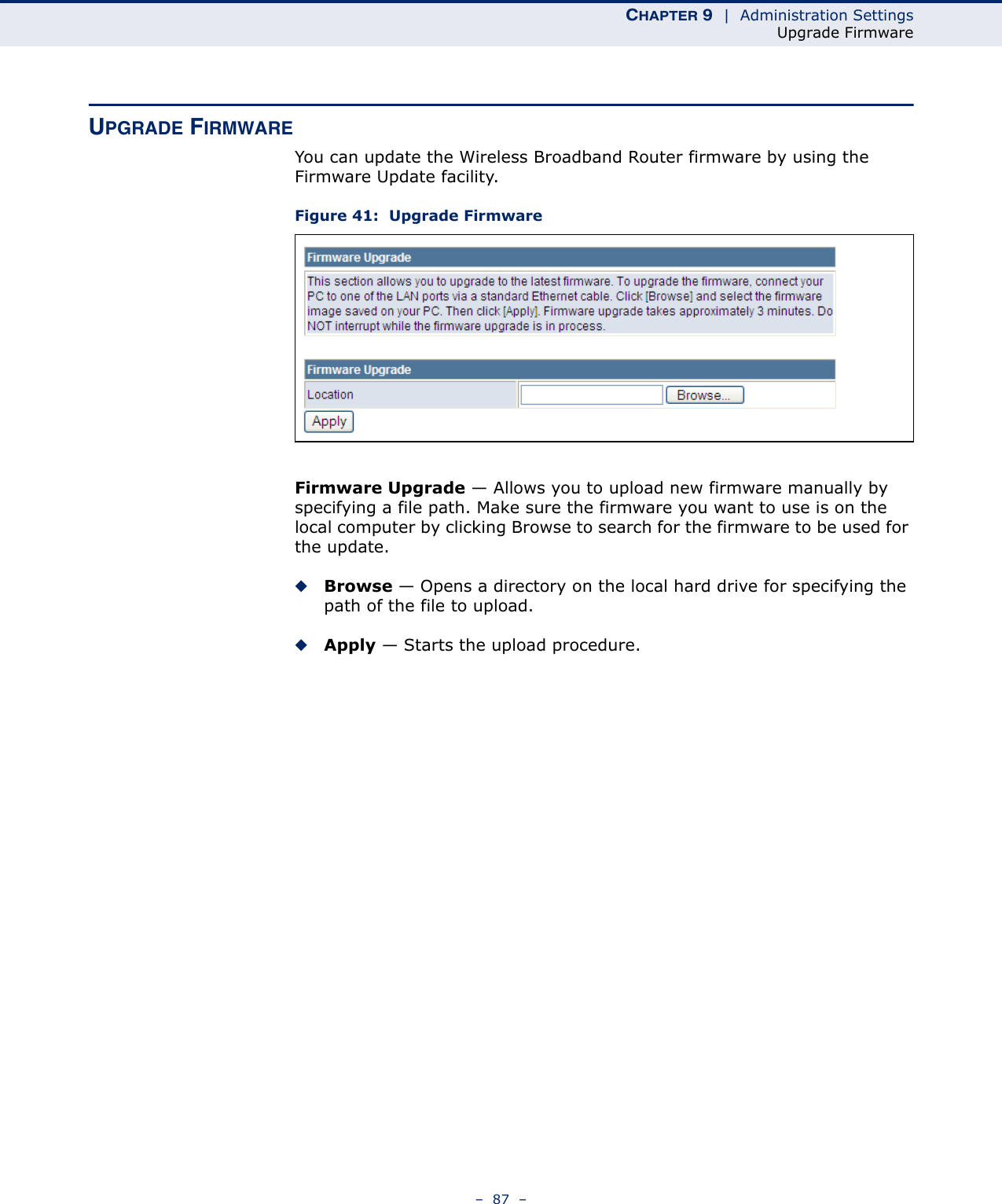 CHAPTER 9  |  Administration SettingsUpgrade Firmware–  87  –UPGRADE FIRMWAREYou can update the Wireless Broadband Router firmware by using the Firmware Update facility.Figure 41:  Upgrade FirmwareFirmware Upgrade — Allows you to upload new firmware manually by specifying a file path. Make sure the firmware you want to use is on the local computer by clicking Browse to search for the firmware to be used for the update.◆Browse — Opens a directory on the local hard drive for specifying the path of the file to upload.◆Apply — Starts the upload procedure.