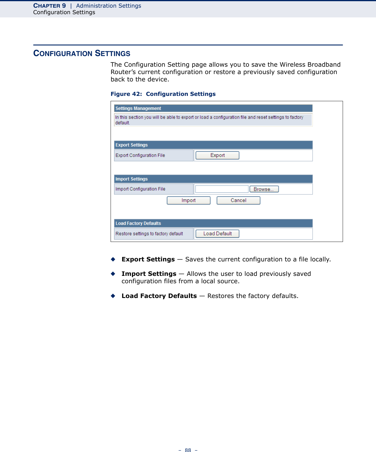 CHAPTER 9  |  Administration SettingsConfiguration Settings–  88  –CONFIGURATION SETTINGSThe Configuration Setting page allows you to save the Wireless Broadband Router’s current configuration or restore a previously saved configuration back to the device.Figure 42:  Configuration Settings◆Export Settings — Saves the current configuration to a file locally.◆Import Settings — Allows the user to load previously saved configuration files from a local source.◆Load Factory Defaults — Restores the factory defaults.