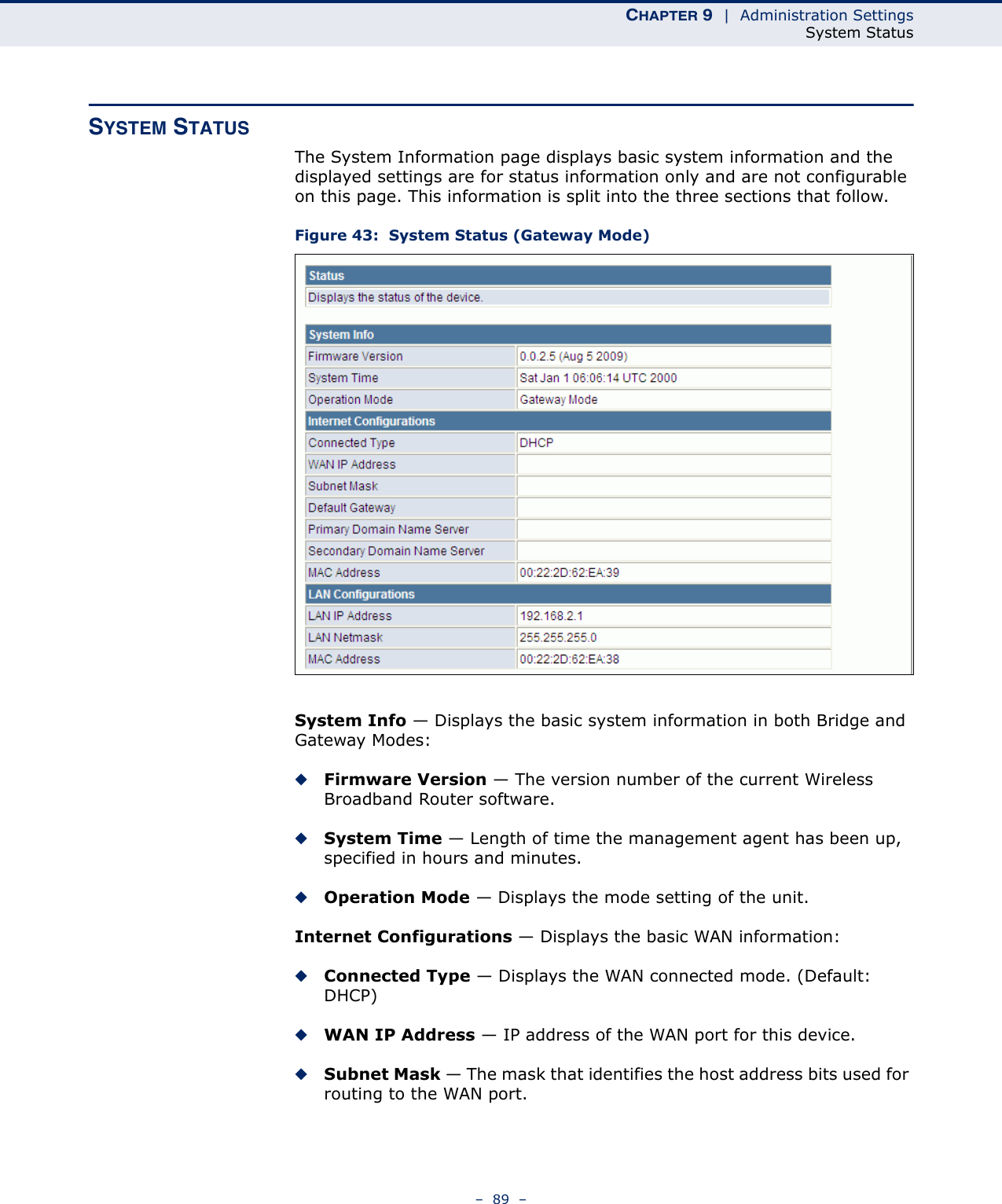 CHAPTER 9  |  Administration SettingsSystem Status–  89  –SYSTEM STATUSThe System Information page displays basic system information and the displayed settings are for status information only and are not configurable on this page. This information is split into the three sections that follow. Figure 43:  System Status (Gateway Mode)System Info — Displays the basic system information in both Bridge and Gateway Modes:◆Firmware Version — The version number of the current Wireless Broadband Router software.◆System Time — Length of time the management agent has been up, specified in hours and minutes.◆Operation Mode — Displays the mode setting of the unit.Internet Configurations — Displays the basic WAN information:◆Connected Type — Displays the WAN connected mode. (Default: DHCP)◆WAN IP Address — IP address of the WAN port for this device.◆Subnet Mask — The mask that identifies the host address bits used for routing to the WAN port.