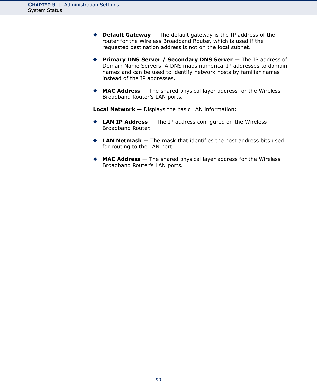 CHAPTER 9  |  Administration SettingsSystem Status–  90  –◆Default Gateway — The default gateway is the IP address of the router for the Wireless Broadband Router, which is used if the requested destination address is not on the local subnet.◆Primary DNS Server / Secondary DNS Server — The IP address of Domain Name Servers. A DNS maps numerical IP addresses to domain names and can be used to identify network hosts by familiar names instead of the IP addresses.◆MAC Address — The shared physical layer address for the Wireless Broadband Router’s LAN ports.Local Network — Displays the basic LAN information:◆LAN IP Address — The IP address configured on the Wireless Broadband Router.◆LAN Netmask — The mask that identifies the host address bits used for routing to the LAN port.◆MAC Address — The shared physical layer address for the Wireless Broadband Router’s LAN ports.
