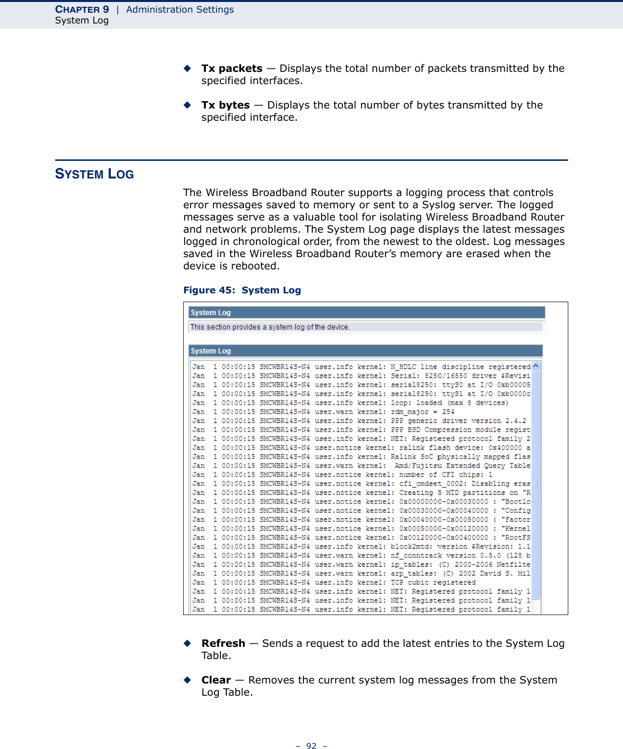 CHAPTER 9  |  Administration SettingsSystem Log–  92  –◆Tx packets — Displays the total number of packets transmitted by the specified interfaces.◆Tx bytes — Displays the total number of bytes transmitted by the specified interface.SYSTEM LOGThe Wireless Broadband Router supports a logging process that controls error messages saved to memory or sent to a Syslog server. The logged messages serve as a valuable tool for isolating Wireless Broadband Router and network problems. The System Log page displays the latest messages logged in chronological order, from the newest to the oldest. Log messages saved in the Wireless Broadband Router’s memory are erased when the device is rebooted.Figure 45:  System Log◆Refresh — Sends a request to add the latest entries to the System Log Tab le .◆Clear — Removes the current system log messages from the System Log Table.