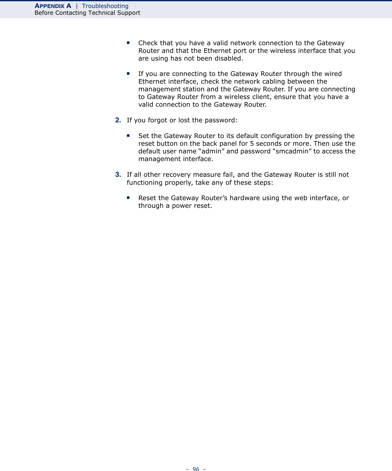 APPENDIX A  |  TroubleshootingBefore Contacting Technical Support–  96  –■Check that you have a valid network connection to the Gateway Router and that the Ethernet port or the wireless interface that you are using has not been disabled.■If you are connecting to the Gateway Router through the wired Ethernet interface, check the network cabling between the management station and the Gateway Router. If you are connecting to Gateway Router from a wireless client, ensure that you have a valid connection to the Gateway Router. 2. If you forgot or lost the password:■Set the Gateway Router to its default configuration by pressing the reset button on the back panel for 5 seconds or more. Then use the default user name “admin” and password “smcadmin” to access the management interface.3. If all other recovery measure fail, and the Gateway Router is still not functioning properly, take any of these steps:■Reset the Gateway Router’s hardware using the web interface, or through a power reset.