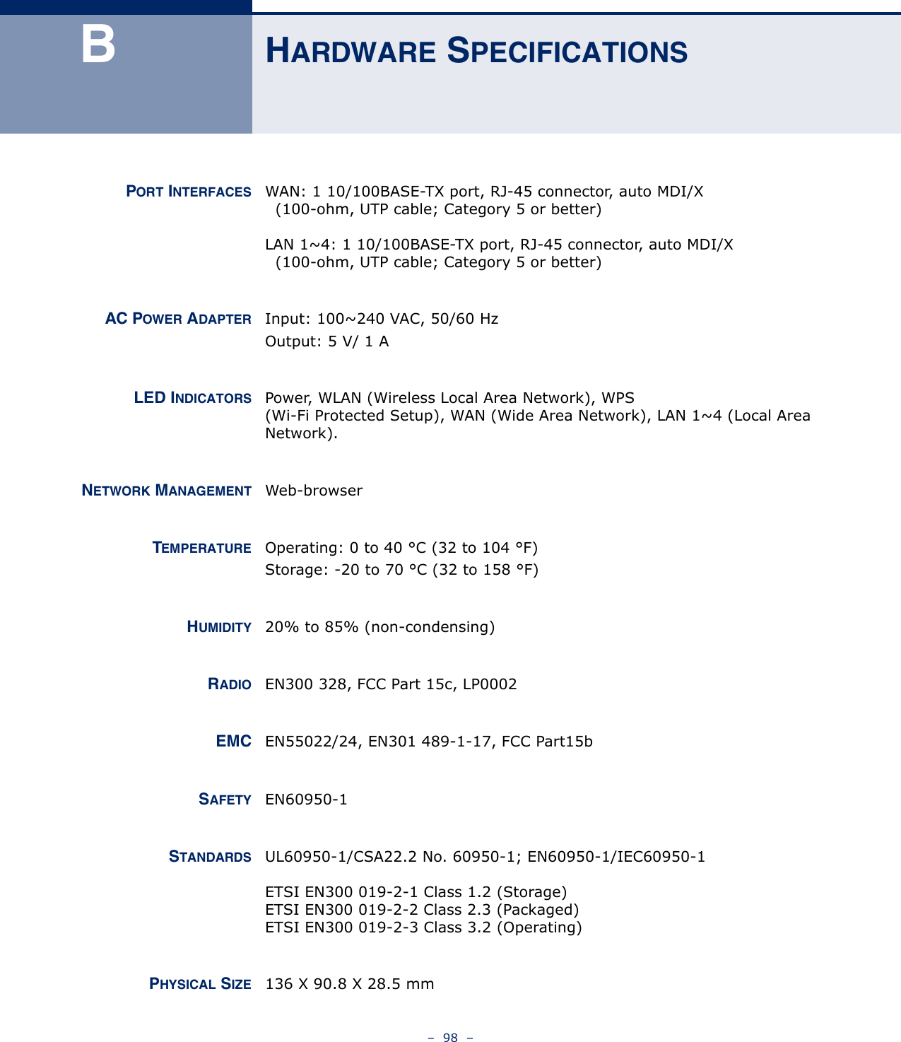 –  98  –BHARDWARE SPECIFICATIONSPORT INTERFACES WAN: 1 10/100BASE-TX port, RJ-45 connector, auto MDI/X  (100-ohm, UTP cable; Category 5 or better)LAN 1~4: 1 10/100BASE-TX port, RJ-45 connector, auto MDI/X  (100-ohm, UTP cable; Category 5 or better)AC POWER ADAPTER Input: 100~240 VAC, 50/60 HzOutput: 5 V/ 1 ALED INDICATORS Power, WLAN (Wireless Local Area Network), WPS (Wi-Fi Protected Setup), WAN (Wide Area Network), LAN 1~4 (Local Area Network).NETWORK MANAGEMENT Web-browserTEMPERATURE Operating: 0 to 40 °C (32 to 104 °F)Storage: -20 to 70 °C (32 to 158 °F)HUMIDITY 20% to 85% (non-condensing)RADIO EN300 328, FCC Part 15c, LP0002EMC EN55022/24, EN301 489-1-17, FCC Part15bSAFETY EN60950-1STANDARDS UL60950-1/CSA22.2 No. 60950-1; EN60950-1/IEC60950-1ETSI EN300 019-2-1 Class 1.2 (Storage)ETSI EN300 019-2-2 Class 2.3 (Packaged)ETSI EN300 019-2-3 Class 3.2 (Operating)PHYSICAL SIZE 136 X 90.8 X 28.5 mm