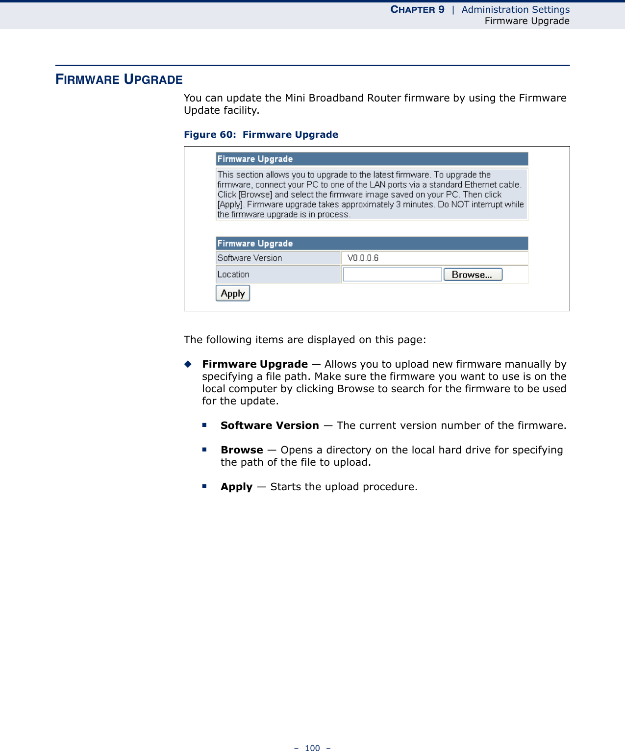 CHAPTER 9  |  Administration SettingsFirmware Upgrade–  100  –FIRMWARE UPGRADEYou can update the Mini Broadband Router firmware by using the Firmware Update facility.Figure 60:  Firmware Upgrade The following items are displayed on this page:◆Firmware Upgrade — Allows you to upload new firmware manually by specifying a file path. Make sure the firmware you want to use is on the local computer by clicking Browse to search for the firmware to be used for the update.■Software Version — The current version number of the firmware.■Browse — Opens a directory on the local hard drive for specifying the path of the file to upload.■Apply — Starts the upload procedure.