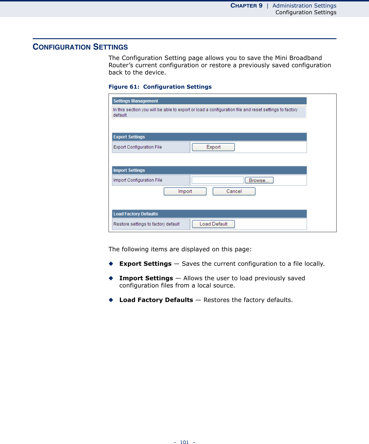 CHAPTER 9  |  Administration SettingsConfiguration Settings–  101  –CONFIGURATION SETTINGSThe Configuration Setting page allows you to save the Mini Broadband Router’s current configuration or restore a previously saved configuration back to the device.Figure 61:  Configuration SettingsThe following items are displayed on this page:◆Export Settings — Saves the current configuration to a file locally.◆Import Settings — Allows the user to load previously saved configuration files from a local source.◆Load Factory Defaults — Restores the factory defaults.