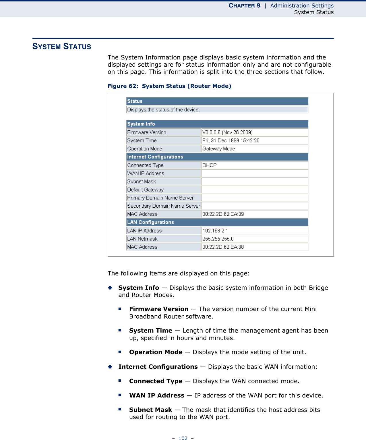 CHAPTER 9  |  Administration SettingsSystem Status–  102  –SYSTEM STATUSThe System Information page displays basic system information and the displayed settings are for status information only and are not configurable on this page. This information is split into the three sections that follow. Figure 62:  System Status (Router Mode)The following items are displayed on this page:◆System Info — Displays the basic system information in both Bridge and Router Modes.■Firmware Version — The version number of the current Mini Broadband Router software.■System Time — Length of time the management agent has been up, specified in hours and minutes.■Operation Mode — Displays the mode setting of the unit.◆Internet Configurations — Displays the basic WAN information:■Connected Type — Displays the WAN connected mode.■WAN IP Address — IP address of the WAN port for this device.■Subnet Mask — The mask that identifies the host address bits used for routing to the WAN port.