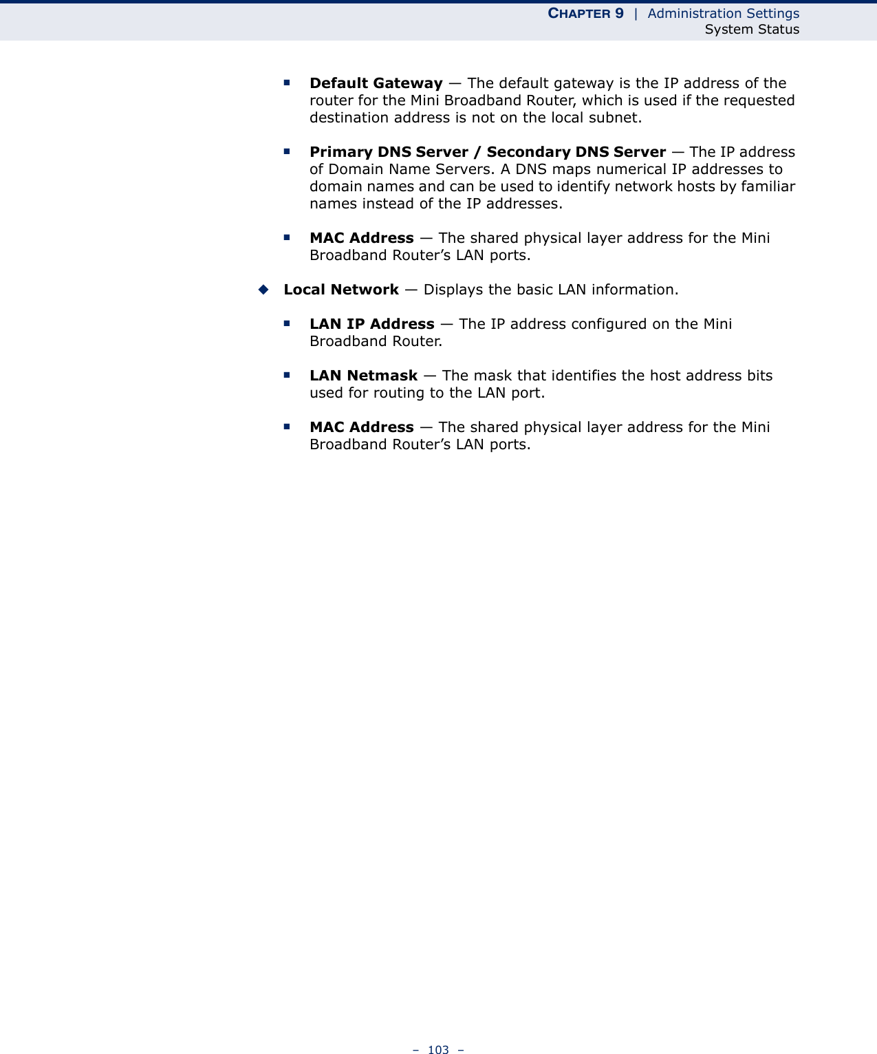 CHAPTER 9  |  Administration SettingsSystem Status–  103  –■Default Gateway — The default gateway is the IP address of the router for the Mini Broadband Router, which is used if the requested destination address is not on the local subnet.■Primary DNS Server / Secondary DNS Server — The IP address of Domain Name Servers. A DNS maps numerical IP addresses to domain names and can be used to identify network hosts by familiar names instead of the IP addresses.■MAC Address — The shared physical layer address for the Mini Broadband Router’s LAN ports.◆Local Network — Displays the basic LAN information.■LAN IP Address — The IP address configured on the Mini Broadband Router.■LAN Netmask — The mask that identifies the host address bits used for routing to the LAN port.■MAC Address — The shared physical layer address for the Mini Broadband Router’s LAN ports.