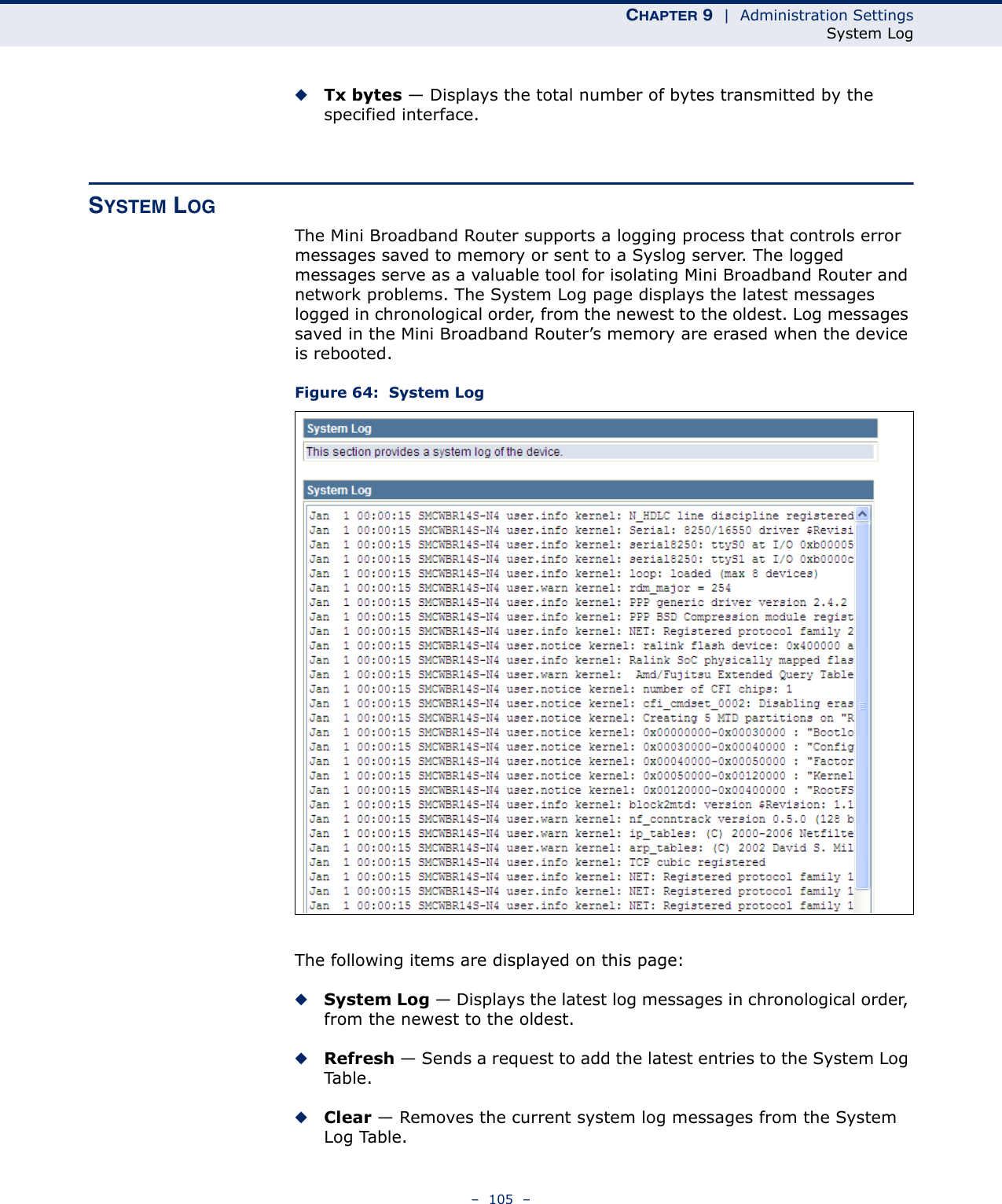 CHAPTER 9  |  Administration SettingsSystem Log–  105  –◆Tx bytes — Displays the total number of bytes transmitted by the specified interface.SYSTEM LOGThe Mini Broadband Router supports a logging process that controls error messages saved to memory or sent to a Syslog server. The logged messages serve as a valuable tool for isolating Mini Broadband Router and network problems. The System Log page displays the latest messages logged in chronological order, from the newest to the oldest. Log messages saved in the Mini Broadband Router’s memory are erased when the device is rebooted.Figure 64:  System LogThe following items are displayed on this page:◆System Log — Displays the latest log messages in chronological order, from the newest to the oldest.◆Refresh — Sends a request to add the latest entries to the System Log Ta b l e .◆Clear — Removes the current system log messages from the System Log Table.