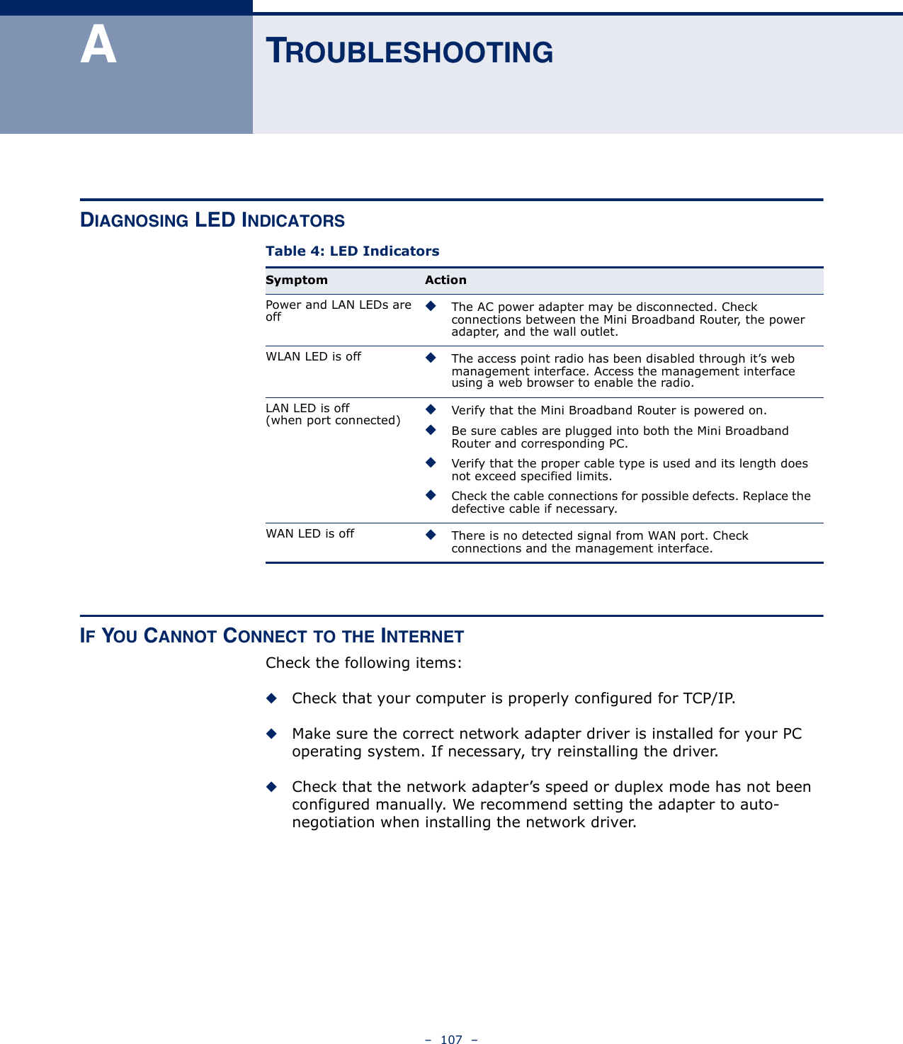 –  107  –ATROUBLESHOOTINGDIAGNOSING LED INDICATORS IF YOU CANNOT CONNECT TO THE INTERNETCheck the following items:◆Check that your computer is properly configured for TCP/IP.◆Make sure the correct network adapter driver is installed for your PC operating system. If necessary, try reinstalling the driver.◆Check that the network adapter’s speed or duplex mode has not been configured manually. We recommend setting the adapter to auto-negotiation when installing the network driver.Table 4: LED IndicatorsSymptom ActionPower and LAN LEDs are off◆The AC power adapter may be disconnected. Check connections between the Mini Broadband Router, the power adapter, and the wall outlet.WLAN LED is off ◆The access point radio has been disabled through it’s web management interface. Access the management interface using a web browser to enable the radio.LAN LED is off (when port connected)◆Verify that the Mini Broadband Router is powered on.◆Be sure cables are plugged into both the Mini Broadband Router and corresponding PC.◆Verify that the proper cable type is used and its length does not exceed specified limits.◆Check the cable connections for possible defects. Replace the defective cable if necessary.WAN LED is off ◆There is no detected signal from WAN port. Check connections and the management interface.
