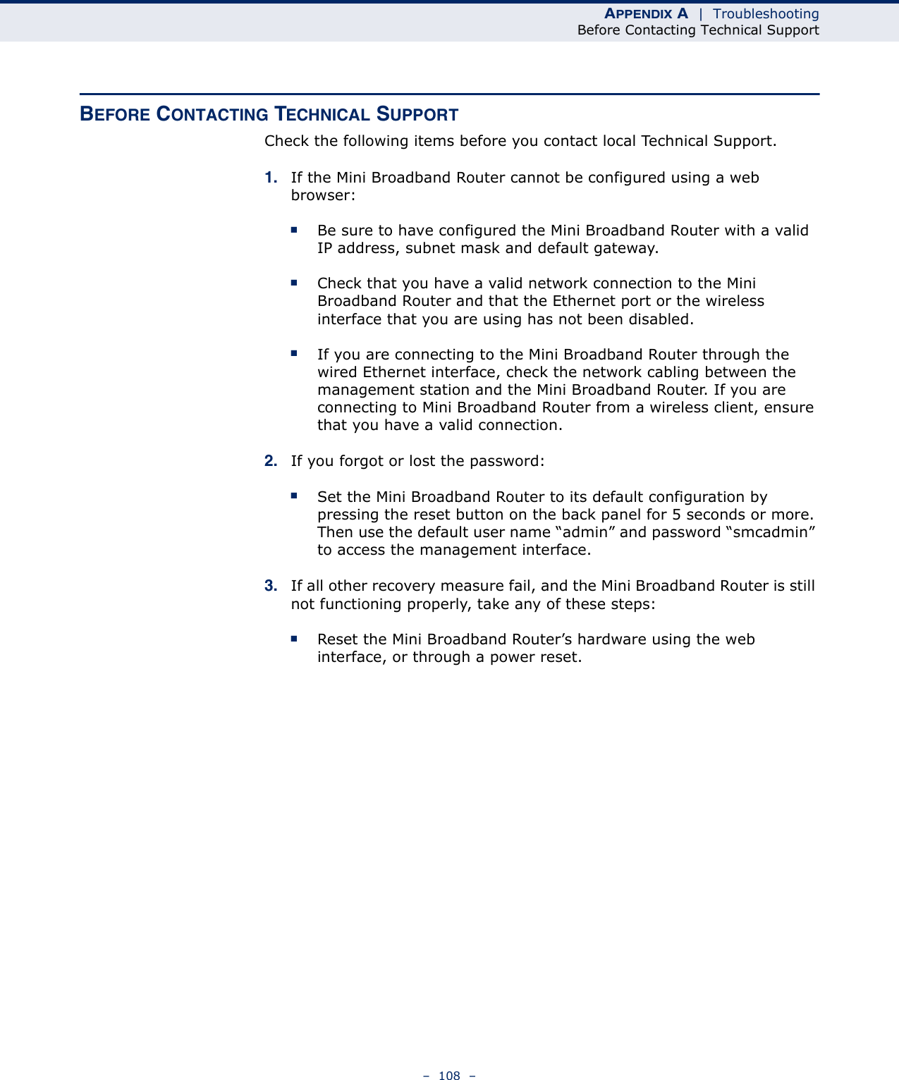 APPENDIX A  |  TroubleshootingBefore Contacting Technical Support–  108  –BEFORE CONTACTING TECHNICAL SUPPORTCheck the following items before you contact local Technical Support.1. If the Mini Broadband Router cannot be configured using a web browser:■Be sure to have configured the Mini Broadband Router with a valid IP address, subnet mask and default gateway.■Check that you have a valid network connection to the Mini Broadband Router and that the Ethernet port or the wireless interface that you are using has not been disabled.■If you are connecting to the Mini Broadband Router through the wired Ethernet interface, check the network cabling between the management station and the Mini Broadband Router. If you are connecting to Mini Broadband Router from a wireless client, ensure that you have a valid connection. 2. If you forgot or lost the password:■Set the Mini Broadband Router to its default configuration by pressing the reset button on the back panel for 5 seconds or more. Then use the default user name “admin” and password “smcadmin” to access the management interface.3. If all other recovery measure fail, and the Mini Broadband Router is still not functioning properly, take any of these steps:■Reset the Mini Broadband Router’s hardware using the web interface, or through a power reset.