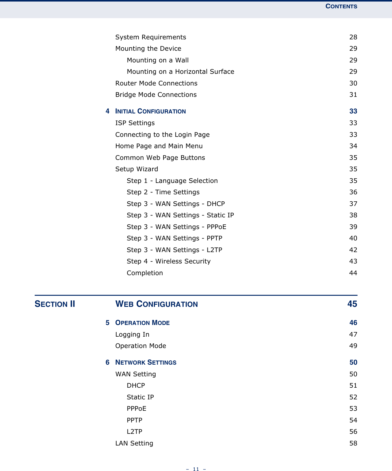 CONTENTS–  11  –System Requirements  28Mounting the Device  29Mounting on a Wall  29Mounting on a Horizontal Surface  29Router Mode Connections  30Bridge Mode Connections  314INITIAL CONFIGURATION 33ISP Settings  33Connecting to the Login Page  33Home Page and Main Menu  34Common Web Page Buttons  35Setup Wizard  35Step 1 - Language Selection  35Step 2 - Time Settings  36Step 3 - WAN Settings - DHCP  37Step 3 - WAN Settings - Static IP  38Step 3 - WAN Settings - PPPoE  39Step 3 - WAN Settings - PPTP  40Step 3 - WAN Settings - L2TP  42Step 4 - Wireless Security  43Completion 44SECTION II WEB CONFIGURATION 455OPERATION MODE 46Logging In  47Operation Mode  496NETWORK SETTINGS 50WAN Setting  50DHCP 51Static IP  52PPPoE 53PPTP  54L2TP  56LAN Setting  58