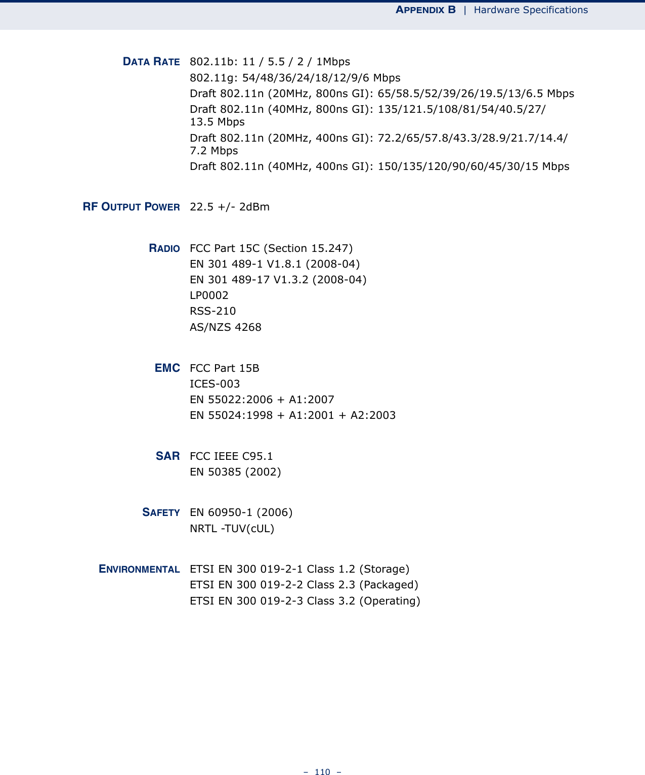 APPENDIX B  |  Hardware Specifications–  110  –DATA RATE 802.11b: 11 / 5.5 / 2 / 1Mbps802.11g: 54/48/36/24/18/12/9/6 MbpsDraft 802.11n (20MHz, 800ns GI): 65/58.5/52/39/26/19.5/13/6.5 MbpsDraft 802.11n (40MHz, 800ns GI): 135/121.5/108/81/54/40.5/27/13.5 MbpsDraft 802.11n (20MHz, 400ns GI): 72.2/65/57.8/43.3/28.9/21.7/14.4/7.2 MbpsDraft 802.11n (40MHz, 400ns GI): 150/135/120/90/60/45/30/15 MbpsRF OUTPUT POWER 22.5 +/- 2dBm RADIO FCC Part 15C (Section 15.247)EN 301 489-1 V1.8.1 (2008-04)EN 301 489-17 V1.3.2 (2008-04)LP0002RSS-210 AS/NZS 4268EMC FCC Part 15BICES-003EN 55022:2006 + A1:2007EN 55024:1998 + A1:2001 + A2:2003SAR FCC IEEE C95.1EN 50385 (2002)SAFETY EN 60950-1 (2006)NRTL -TUV(cUL)ENVIRONMENTAL ETSI EN 300 019-2-1 Class 1.2 (Storage)ETSI EN 300 019-2-2 Class 2.3 (Packaged)ETSI EN 300 019-2-3 Class 3.2 (Operating)