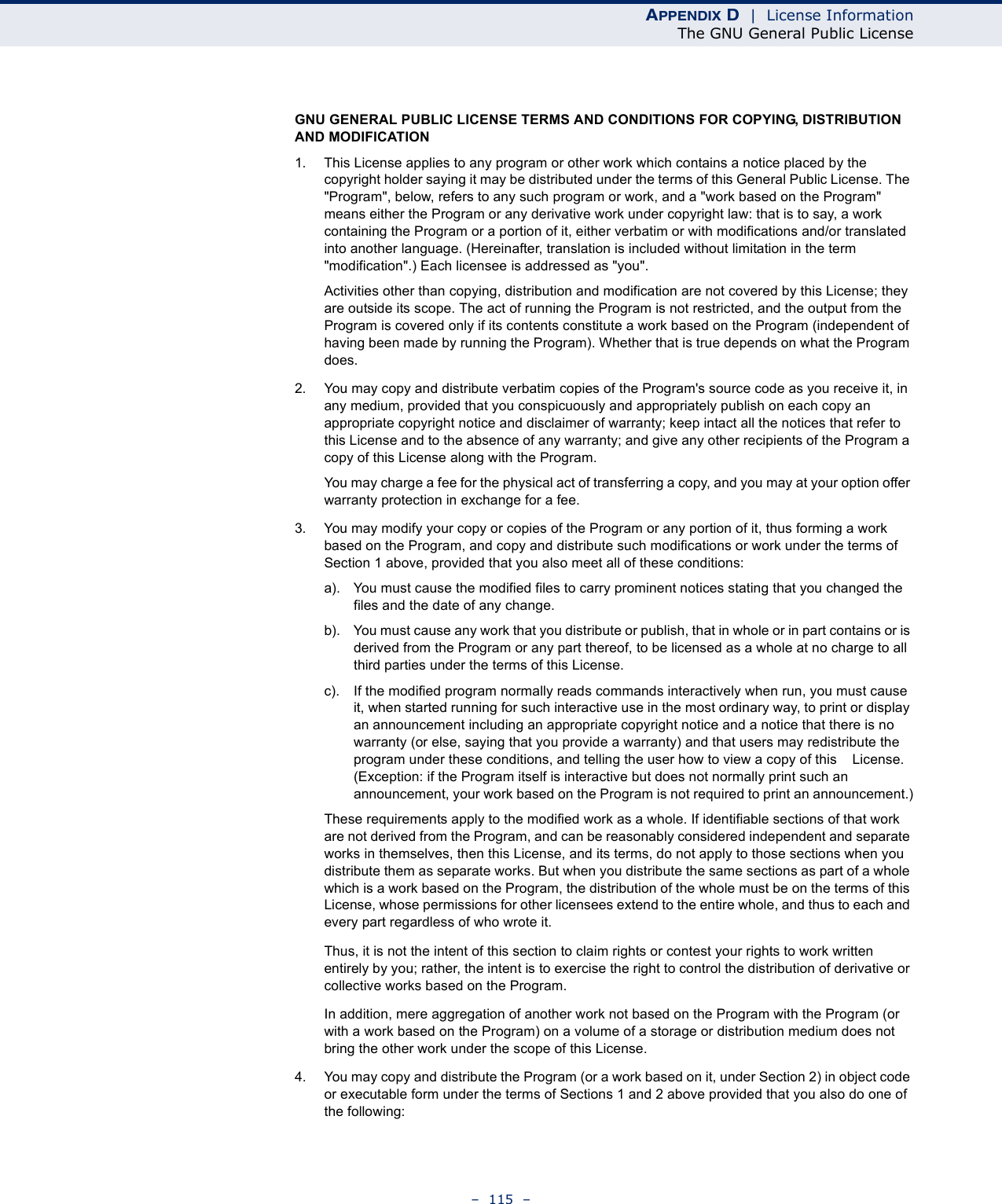 APPENDIX D  |  License InformationThe GNU General Public License–  115  –GNU GENERAL PUBLIC LICENSE TERMS AND CONDITIONS FOR COPYING, DISTRIBUTION AND MODIFICATION1. This License applies to any program or other work which contains a notice placed by the copyright holder saying it may be distributed under the terms of this General Public License. The &quot;Program&quot;, below, refers to any such program or work, and a &quot;work based on the Program&quot; means either the Program or any derivative work under copyright law: that is to say, a work containing the Program or a portion of it, either verbatim or with modifications and/or translated into another language. (Hereinafter, translation is included without limitation in the term &quot;modification&quot;.) Each licensee is addressed as &quot;you&quot;.Activities other than copying, distribution and modification are not covered by this License; they are outside its scope. The act of running the Program is not restricted, and the output from the Program is covered only if its contents constitute a work based on the Program (independent of having been made by running the Program). Whether that is true depends on what the Program does.2. You may copy and distribute verbatim copies of the Program&apos;s source code as you receive it, in any medium, provided that you conspicuously and appropriately publish on each copy an appropriate copyright notice and disclaimer of warranty; keep intact all the notices that refer to this License and to the absence of any warranty; and give any other recipients of the Program a copy of this License along with the Program.You may charge a fee for the physical act of transferring a copy, and you may at your option offer warranty protection in exchange for a fee.3. You may modify your copy or copies of the Program or any portion of it, thus forming a work based on the Program, and copy and distribute such modifications or work under the terms of Section 1 above, provided that you also meet all of these conditions:a). You must cause the modified files to carry prominent notices stating that you changed the files and the date of any change.b). You must cause any work that you distribute or publish, that in whole or in part contains or is derived from the Program or any part thereof, to be licensed as a whole at no charge to all third parties under the terms of this License.c). If the modified program normally reads commands interactively when run, you must cause it, when started running for such interactive use in the most ordinary way, to print or display an announcement including an appropriate copyright notice and a notice that there is no warranty (or else, saying that you provide a warranty) and that users may redistribute the program under these conditions, and telling the user how to view a copy of this    License. (Exception: if the Program itself is interactive but does not normally print such an announcement, your work based on the Program is not required to print an announcement.)These requirements apply to the modified work as a whole. If identifiable sections of that work are not derived from the Program, and can be reasonably considered independent and separate works in themselves, then this License, and its terms, do not apply to those sections when you distribute them as separate works. But when you distribute the same sections as part of a whole which is a work based on the Program, the distribution of the whole must be on the terms of this License, whose permissions for other licensees extend to the entire whole, and thus to each and every part regardless of who wrote it.Thus, it is not the intent of this section to claim rights or contest your rights to work written entirely by you; rather, the intent is to exercise the right to control the distribution of derivative or collective works based on the Program.In addition, mere aggregation of another work not based on the Program with the Program (or with a work based on the Program) on a volume of a storage or distribution medium does not bring the other work under the scope of this License.4. You may copy and distribute the Program (or a work based on it, under Section 2) in object code or executable form under the terms of Sections 1 and 2 above provided that you also do one of the following: