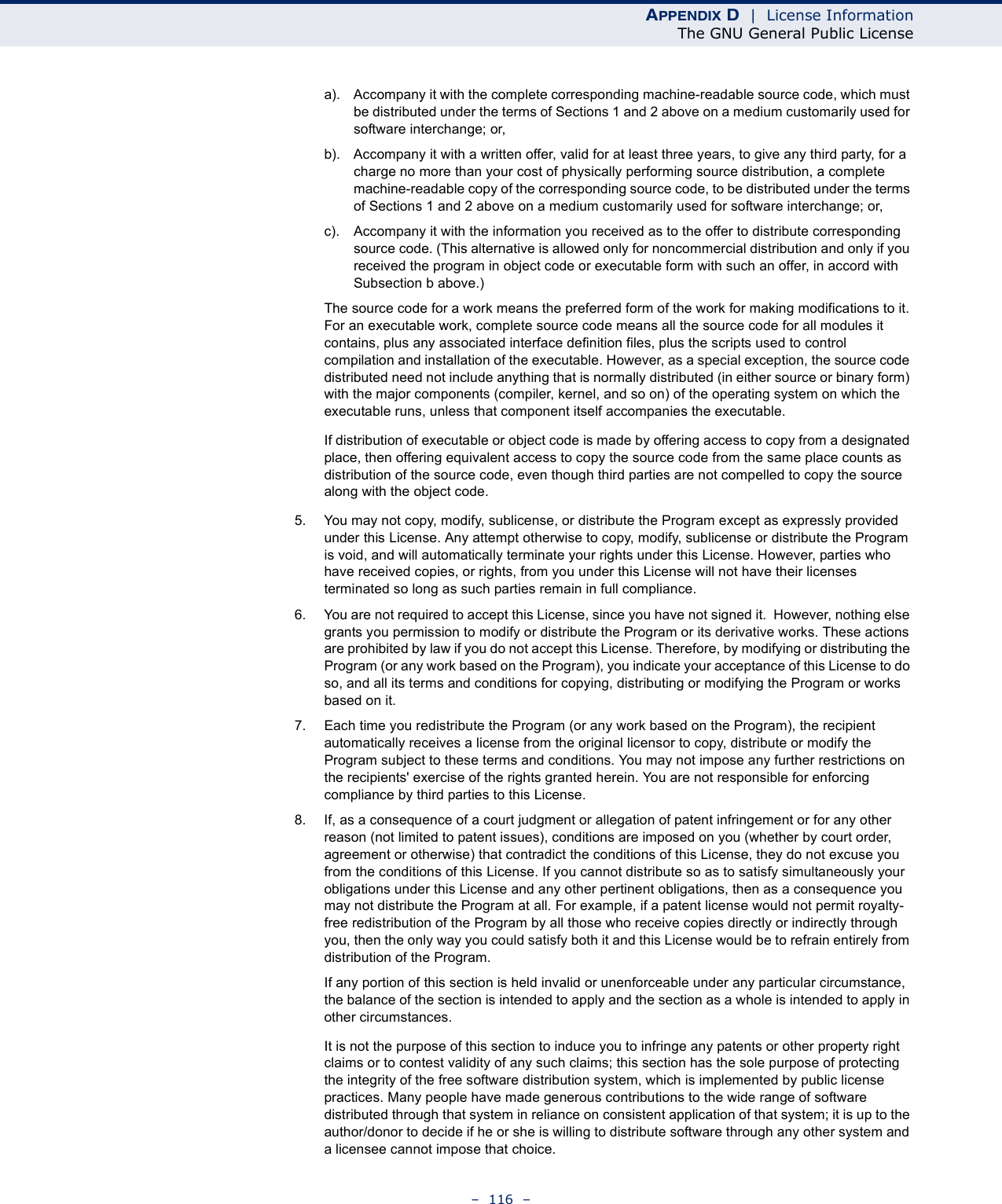 APPENDIX D  |  License InformationThe GNU General Public License–  116  –a). Accompany it with the complete corresponding machine-readable source code, which must be distributed under the terms of Sections 1 and 2 above on a medium customarily used for software interchange; or,b). Accompany it with a written offer, valid for at least three years, to give any third party, for a charge no more than your cost of physically performing source distribution, a complete machine-readable copy of the corresponding source code, to be distributed under the terms of Sections 1 and 2 above on a medium customarily used for software interchange; or,c). Accompany it with the information you received as to the offer to distribute corresponding source code. (This alternative is allowed only for noncommercial distribution and only if you received the program in object code or executable form with such an offer, in accord with Subsection b above.)The source code for a work means the preferred form of the work for making modifications to it. For an executable work, complete source code means all the source code for all modules it contains, plus any associated interface definition files, plus the scripts used to control compilation and installation of the executable. However, as a special exception, the source code distributed need not include anything that is normally distributed (in either source or binary form) with the major components (compiler, kernel, and so on) of the operating system on which the executable runs, unless that component itself accompanies the executable.If distribution of executable or object code is made by offering access to copy from a designated place, then offering equivalent access to copy the source code from the same place counts as distribution of the source code, even though third parties are not compelled to copy the source along with the object code.5. You may not copy, modify, sublicense, or distribute the Program except as expressly provided under this License. Any attempt otherwise to copy, modify, sublicense or distribute the Program is void, and will automatically terminate your rights under this License. However, parties who have received copies, or rights, from you under this License will not have their licenses terminated so long as such parties remain in full compliance.6. You are not required to accept this License, since you have not signed it.  However, nothing else grants you permission to modify or distribute the Program or its derivative works. These actions are prohibited by law if you do not accept this License. Therefore, by modifying or distributing the Program (or any work based on the Program), you indicate your acceptance of this License to do so, and all its terms and conditions for copying, distributing or modifying the Program or works based on it.7. Each time you redistribute the Program (or any work based on the Program), the recipient automatically receives a license from the original licensor to copy, distribute or modify the Program subject to these terms and conditions. You may not impose any further restrictions on the recipients&apos; exercise of the rights granted herein. You are not responsible for enforcing compliance by third parties to this License.8. If, as a consequence of a court judgment or allegation of patent infringement or for any other reason (not limited to patent issues), conditions are imposed on you (whether by court order, agreement or otherwise) that contradict the conditions of this License, they do not excuse you from the conditions of this License. If you cannot distribute so as to satisfy simultaneously your obligations under this License and any other pertinent obligations, then as a consequence you may not distribute the Program at all. For example, if a patent license would not permit royalty-free redistribution of the Program by all those who receive copies directly or indirectly through you, then the only way you could satisfy both it and this License would be to refrain entirely from distribution of the Program.If any portion of this section is held invalid or unenforceable under any particular circumstance, the balance of the section is intended to apply and the section as a whole is intended to apply in other circumstances.It is not the purpose of this section to induce you to infringe any patents or other property right claims or to contest validity of any such claims; this section has the sole purpose of protecting the integrity of the free software distribution system, which is implemented by public license practices. Many people have made generous contributions to the wide range of software distributed through that system in reliance on consistent application of that system; it is up to the author/donor to decide if he or she is willing to distribute software through any other system and a licensee cannot impose that choice.