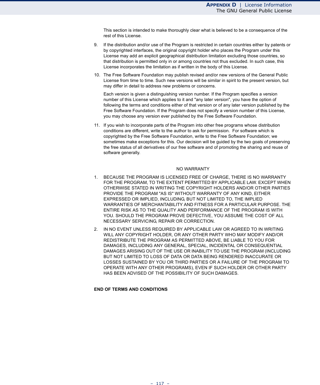 APPENDIX D  |  License InformationThe GNU General Public License–  117  –This section is intended to make thoroughly clear what is believed to be a consequence of the rest of this License.9. If the distribution and/or use of the Program is restricted in certain countries either by patents or by copyrighted interfaces, the original copyright holder who places the Program under this License may add an explicit geographical distribution limitation excluding those countries, so that distribution is permitted only in or among countries not thus excluded. In such case, this License incorporates the limitation as if written in the body of this License.10. The Free Software Foundation may publish revised and/or new versions of the General Public License from time to time. Such new versions will be similar in spirit to the present version, but may differ in detail to address new problems or concerns.Each version is given a distinguishing version number. If the Program specifies a version number of this License which applies to it and &quot;any later version&quot;, you have the option of following the terms and conditions either of that version or of any later version published by the Free Software Foundation. If the Program does not specify a version number of this License, you may choose any version ever published by the Free Software Foundation.11. If you wish to incorporate parts of the Program into other free programs whose distribution conditions are different, write to the author to ask for permission.  For software which is copyrighted by the Free Software Foundation, write to the Free Software Foundation; we sometimes make exceptions for this. Our decision will be guided by the two goals of preserving the free status of all derivatives of our free software and of promoting the sharing and reuse of software generally.NO WARRANTY1. BECAUSE THE PROGRAM IS LICENSED FREE OF CHARGE, THERE IS NO WARRANTY FOR THE PROGRAM, TO THE EXTENT PERMITTED BY APPLICABLE LAW. EXCEPT WHEN OTHERWISE STATED IN WRITING THE COPYRIGHT HOLDERS AND/OR OTHER PARTIES PROVIDE THE PROGRAM &quot;AS IS&quot; WITHOUT WARRANTY OF ANY KIND, EITHER EXPRESSED OR IMPLIED, INCLUDING, BUT NOT LIMITED TO, THE IMPLIED WARRANTIES OF MERCHANTABILITY AND FITNESS FOR A PARTICULAR PURPOSE. THE ENTIRE RISK AS TO THE QUALITY AND PERFORMANCE OF THE PROGRAM IS WITH YOU. SHOULD THE PROGRAM PROVE DEFECTIVE, YOU ASSUME THE COST OF ALL NECESSARY SERVICING, REPAIR OR CORRECTION.2. IN NO EVENT UNLESS REQUIRED BY APPLICABLE LAW OR AGREED TO IN WRITING WILL ANY COPYRIGHT HOLDER, OR ANY OTHER PARTY WHO MAY MODIFY AND/OR REDISTRIBUTE THE PROGRAM AS PERMITTED ABOVE, BE LIABLE TO YOU FOR DAMAGES, INCLUDING ANY GENERAL, SPECIAL, INCIDENTAL OR CONSEQUENTIAL DAMAGES ARISING OUT OF THE USE OR INABILITY TO USE THE PROGRAM (INCLUDING BUT NOT LIMITED TO LOSS OF DATA OR DATA BEING RENDERED INACCURATE OR LOSSES SUSTAINED BY YOU OR THIRD PARTIES OR A FAILURE OF THE PROGRAM TO OPERATE WITH ANY OTHER PROGRAMS), EVEN IF SUCH HOLDER OR OTHER PARTY HAS BEEN ADVISED OF THE POSSIBILITY OF SUCH DAMAGES.END OF TERMS AND CONDITIONS