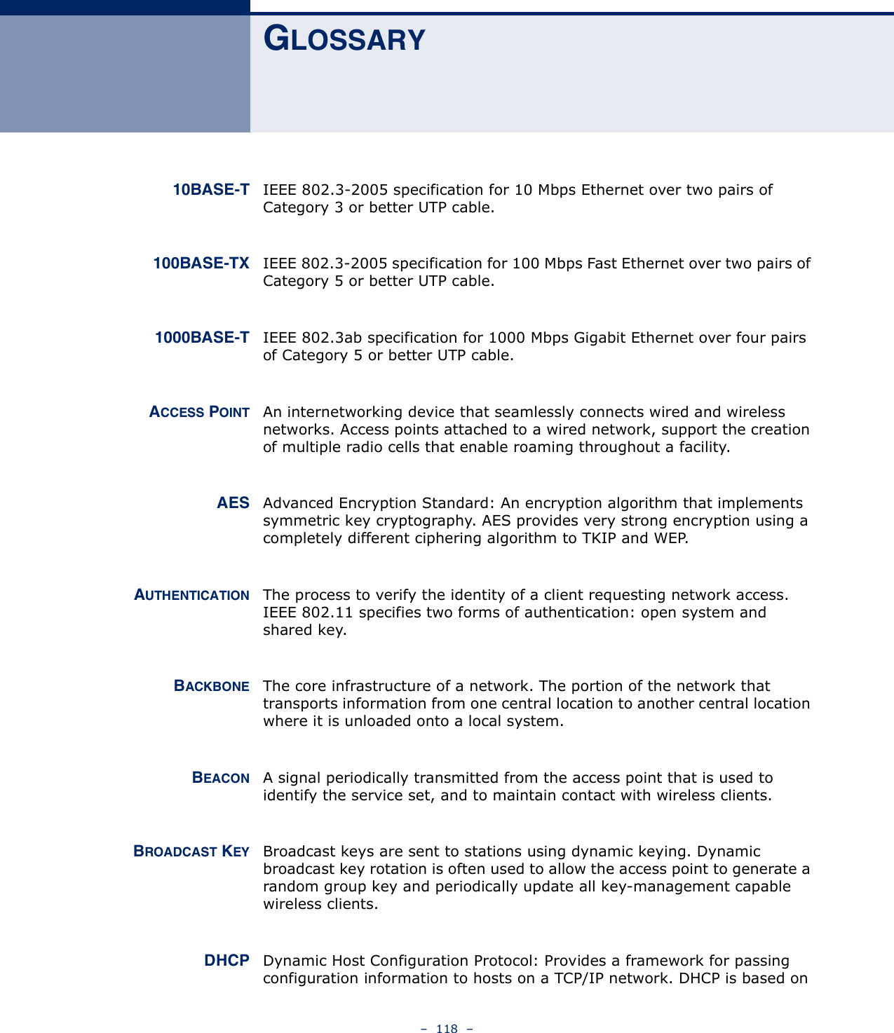 –  118  –GLOSSARY10BASE-T IEEE 802.3-2005 specification for 10 Mbps Ethernet over two pairs of Category 3 or better UTP cable.100BASE-TX IEEE 802.3-2005 specification for 100 Mbps Fast Ethernet over two pairs of Category 5 or better UTP cable.1000BASE-T IEEE 802.3ab specification for 1000 Mbps Gigabit Ethernet over four pairs of Category 5 or better UTP cable.ACCESS POINT An internetworking device that seamlessly connects wired and wireless networks. Access points attached to a wired network, support the creation of multiple radio cells that enable roaming throughout a facility. AES Advanced Encryption Standard: An encryption algorithm that implements symmetric key cryptography. AES provides very strong encryption using a completely different ciphering algorithm to TKIP and WEP.AUTHENTICATION The process to verify the identity of a client requesting network access. IEEE 802.11 specifies two forms of authentication: open system and shared key.BACKBONE The core infrastructure of a network. The portion of the network that transports information from one central location to another central location where it is unloaded onto a local system.BEACON A signal periodically transmitted from the access point that is used to identify the service set, and to maintain contact with wireless clients.BROADCAST KEY Broadcast keys are sent to stations using dynamic keying. Dynamic broadcast key rotation is often used to allow the access point to generate a random group key and periodically update all key-management capable wireless clients. DHCP Dynamic Host Configuration Protocol: Provides a framework for passing configuration information to hosts on a TCP/IP network. DHCP is based on 