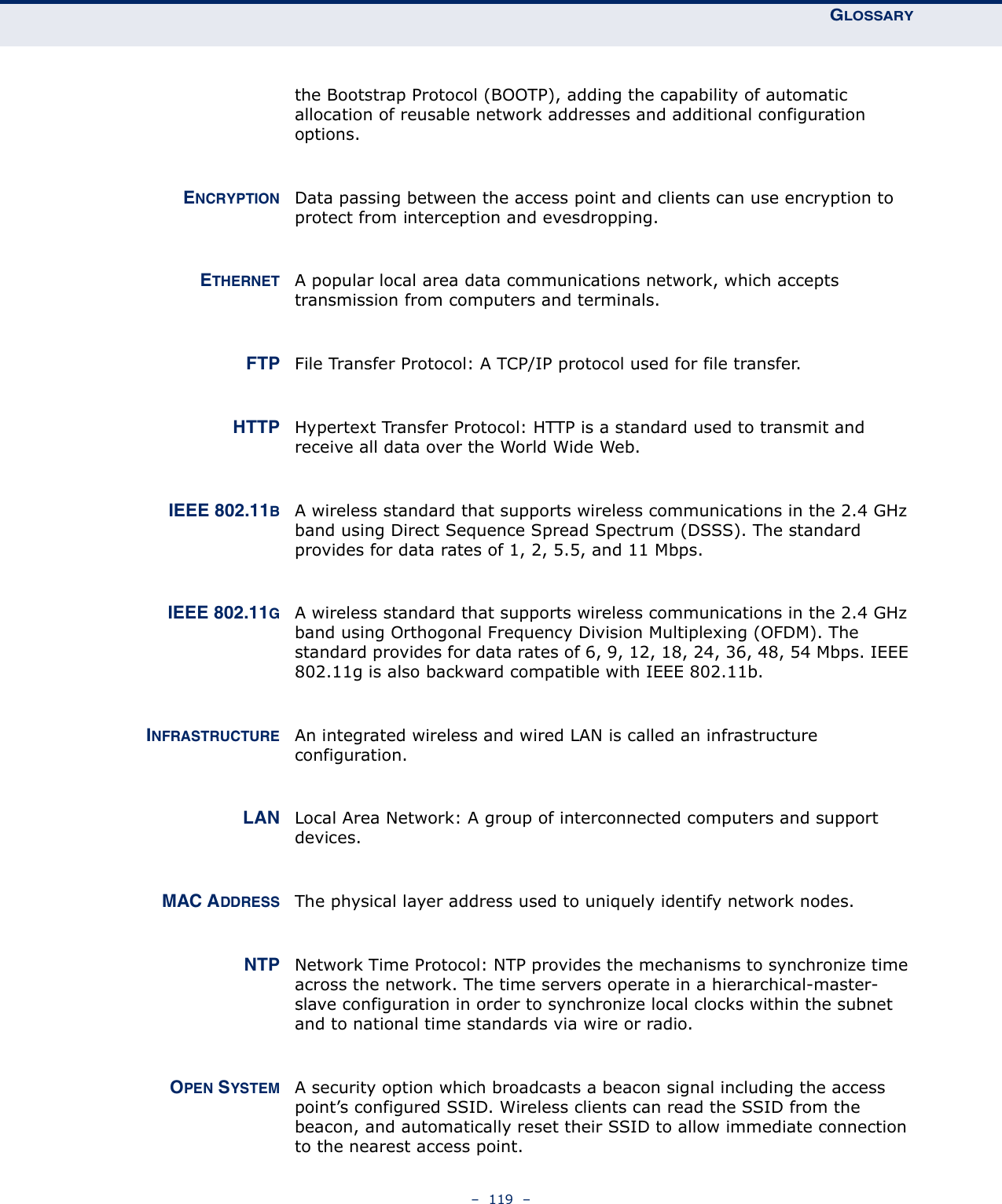 GLOSSARY–  119  –the Bootstrap Protocol (BOOTP), adding the capability of automatic allocation of reusable network addresses and additional configuration options.ENCRYPTION Data passing between the access point and clients can use encryption to protect from interception and evesdropping.ETHERNET A popular local area data communications network, which accepts transmission from computers and terminals. FTP File Transfer Protocol: A TCP/IP protocol used for file transfer. HTTP Hypertext Transfer Protocol: HTTP is a standard used to transmit and receive all data over the World Wide Web.IEEE 802.11BA wireless standard that supports wireless communications in the 2.4 GHz band using Direct Sequence Spread Spectrum (DSSS). The standard provides for data rates of 1, 2, 5.5, and 11 Mbps.IEEE 802.11GA wireless standard that supports wireless communications in the 2.4 GHz band using Orthogonal Frequency Division Multiplexing (OFDM). The standard provides for data rates of 6, 9, 12, 18, 24, 36, 48, 54 Mbps. IEEE 802.11g is also backward compatible with IEEE 802.11b.INFRASTRUCTURE An integrated wireless and wired LAN is called an infrastructure configuration. LAN Local Area Network: A group of interconnected computers and support devices.MAC ADDRESS The physical layer address used to uniquely identify network nodes.NTP Network Time Protocol: NTP provides the mechanisms to synchronize time across the network. The time servers operate in a hierarchical-master-slave configuration in order to synchronize local clocks within the subnet and to national time standards via wire or radio.OPEN SYSTEM A security option which broadcasts a beacon signal including the access point’s configured SSID. Wireless clients can read the SSID from the beacon, and automatically reset their SSID to allow immediate connection to the nearest access point.